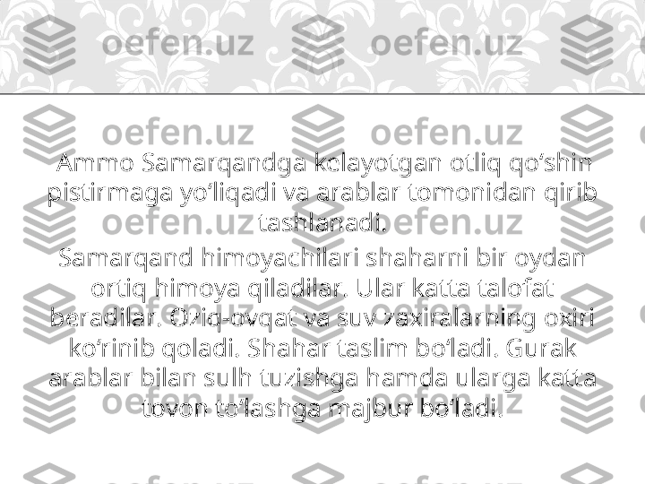   Ammo Samarqandga kelayotgan otliq qo‘shin 
pistirmaga yo‘liqadi va arablar tomonidan qirib 
tashlanadi.
Samarqand himoyachilari shaharni bir oydan 
ortiq himoya qiladilar. Ular katta talofat 
beradilar. Oziq-ovqat va suv zaxiralarning oxiri 
ko‘rinib qoladi. Shahar taslim bo‘ladi. Gurak 
arablar bilan sulh tuzishga hamda ularga katta 
tovon to‘lashga majbur bo‘ladi. 