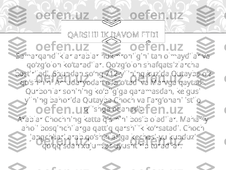 Samarqandliklar arablar hukmronilgini tan olmaydilar va 
qo‘zg‘olon ko‘taradilar. Qo‘zg‘olon shafqatsizlarcha 
bostiriladi. Shundan so‘ng 712-yilining kuzida Qutayba o‘z 
qo‘shinini Amudaryodan olib o‘tadi va Marvga qaytadi. 
Qurbonlar sonining ko‘pligiga qaramasdan, kelgusi 
yilning bahorida Qutayba Choch va Farg‘onani istilo 
qilishga otlanadi.
Arablar Chochning katta qismini bosib oladilar. Mahalliy 
aholi bosqinchilarga qattiq qarshilik ko‘rsatadi. Choch 
jangchilari arab qo‘shinlariga kechasi-yu kunduzi 
qo‘qqisdan xujumlar uyushtirib turadilar.  QA RSHI LI K DA VOM ETDI 