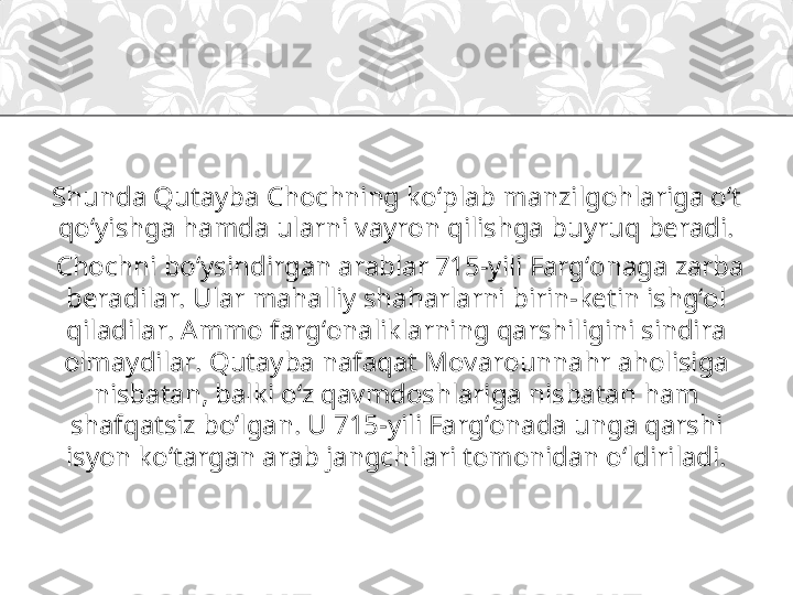 Shunda Qutayba Chochning ko‘plab manzilgohlariga o‘t 
qo‘yishga hamda ularni vayron qilishga buyruq beradi.
  Chochni bo‘ysindirgan arablar 715-yili Farg‘onaga zarba 
beradilar. Ular mahalliy shaharlarni birin-ketin ishg‘ol 
qiladilar. Ammo farg‘onaliklarning qarshiligini sindira 
olmaydilar. Qutayba nafaqat Movarounnahr aholisiga 
nisbatan, balki o‘z qavmdoshlariga nisbatan ham 
shafqatsiz bo‘lgan. U 715-yili Farg‘onada unga qarshi 
isyon ko‘targan arab jangchilari tomonidan o‘ldiriladi. 