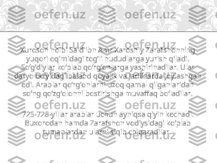 Xuroson noibi Said ibn Amr Xaroshiy Zarafshonning 
yuqori oqimidagi tog‘li hududlarga yurish qiladi. 
So‘g‘diylar ko‘plab qo‘rg‘onlarga yashirinadilar. Ular 
daryo bo‘yidagi baland qoyalik va jarliklarda joylashgan 
edi. Arablar qo‘rg‘onlarni uzoq qamal qilganlaridan 
so‘ng qo‘zg‘olonni bostirishga muvaffaq bo‘ladilar.
725-728-yillar arablar uchun ayniqsa qiyin kechadi. 
Buxorodan hamda Zarafshon vodiysidagi ko‘plab 
tumanlardan ularni siqib chiqaradilar.  