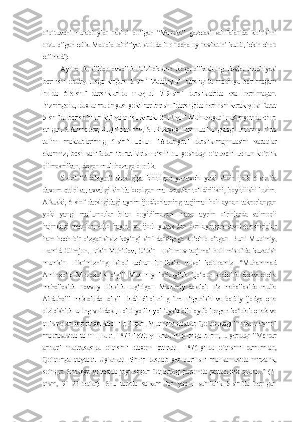 o‘qituvchi-murabbiylar   nashri   bo‘lgan   “Ma'rifat”   gazetasi   sahifalarida   ko‘rishni
orzu qilgan edik.  Maqola tahririyat stolida bir necha oy navbatini kutdi, lekin chop
etilmadi).
Ayrim   darsliklar   avvalida   O‘zbekiston   Respublikasining   davlat   madhiyasi
berilishi   odatiy   tusga   kirgan.   5-sinf   “Adabiyot”   darsligida   madhiya   berilmagani
holda   6-8-sinf   darsliklarida   mavjud.   7-9-sinf   darsliklarida   esa   berilmagan.
Bizningcha, davlat madhiyasi yoki har bir sinf darsligida berilishi kerak yoki faqat
5-sinfda berish bilan kifoyalanish kerak. 2013-yil “Ma’naviyat” nashriyotida chop
etilgan   S.Ahmedov,   R.Qo‘chqorov,   Sh.Rizayev   hammuallifligidagi   umumiy   o‘rta
ta'lim   maktablarining   6-sinfi   uchun   “Adabiyot”   darslik-majmuasini   varaqlar
ekanmiz,   besh   sahifadan   iborat   kirish   qismi   bu   yoshdagi   o‘quvchi   uchun   ko‘plik
qilmasmikan, degan mulohazaga bordik.
5-sinf   “Adabiyot”   darsligiga   kiritilgan   yozuvchi   yoki   shoir   ijodi   6-sinfda
davom ettirilsa, avvalgi sinfda berilgan ma'lumotlar to‘ldirilishi, boyitilishi lozim.
Afsuski,   6-sinf   darsligidagi   ayrim   ijodkorlarning tarjimai  holi  aynan  takrorlangan
yoki   yangi   ma'lumotlar   bilan   boyitilmagan.   Hatto   ayrim   o‘rinlarda   salmoqli
hajmdagi   matnlar,   adib   hayoti   va   ijodi   yuzasidan   berilayotgan   savol-topshiriqlar
ham   hech   bir   o‘zgarishsiz   keyingi   sinf   darsligiga   ko‘chib   o‘tgan.   Buni   Muqimiy,
Hamid Olimjon, Erkin Vohidov, O‘tkir Hoshimov tarjimai holi misolida kuzatish
mumkin.   Fikrimizning   isboti   uchun   bir-ikkita   misol   keltiramiz:   “Muhammad
Aminxo‘ja   Mirzaxo‘ja   o‘g‘li   Muqimiy   1850-yilda   Qo‘qon   shahrida   Bekvachcha
mahallasida   novvoy   oilasida   tug‘ilgan.   Muqimiy   dastlab   o‘z   mahallasida   mulla
Abduhalil   maktabida   tahsil   oladi.   Shoirning   ilm   o‘rganishi   va   badiiy   ijodga   erta
qiziqishida uning volidasi, qobiliyatli ayol Oyshabibi aytib bergan ko‘plab ertak va
qo‘shiqlarning ta'siri kuchli bo‘lgan. Muqimiy dastlab Qo‘qondagi “Hokim oyim”
madrasasida   ta'lim   oladi.   1872-1873-yillarda   Buxoroga   borib,   u   yerdagi   “Mehtar
anbar”   madrasasida   o‘qishni   davom   ettiradi.   1876-yilda   o‘qishni   tamomlab,
Qo‘qonga   qaytadi.   Uylanadi.   Shoir   dastlab   yer   qurilishi   mahkamasida   mirzalik,
so‘ngra Sirdaryo yoqasida joylashgan Oqjardagi paromda pattachilik qiladi...“ (1-
qism,   91-92-betlar).   Shu   tarzda   salkam   bir   yarim   sahifalik   5-sinfda   berilgan 