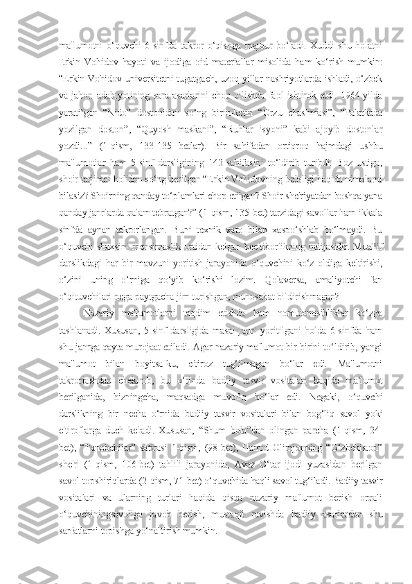 ma'lumotni   o‘quvchi   6-sinfda   takror   o‘qishga   majbur   bo‘ladi.   Xuddi   shu   holatni
Erkin   Vohidov   hayoti   va   ijodiga   oid   materiallar   misolida   ham   ko‘rish   mumkin:
“Erkin Vohidov universitetni tugatgach, uzoq yillar nashriyotlarda ishladi, o‘zbek
va  jahon   adabiyotining   sara  asarlarini   chop   qilishda   faol   ishtirok   etdi.  1964-yilda
yaratilgan   “Nido”   dostonidan   so‘ng   birin-ketin   “Orzu   chashmasi”,   “Palatkada
yozilgan   doston”,   “Quyosh   maskani”,   “Ruhlar   isyoni”   kabi   ajoyib   dostonlar
yozdi...”   (1-qism,   133-135   betlar).   Bir   sahifadan   ortiqroq   hajmdagi   ushbu
ma'lumotlar   ham   5-sinf   darsligining   142-sahifasini   to‘ldirib   turibdi.   Boz   ustiga,
shoir tarjimai holidan so‘ng berilgan “Erkin Vohidovning bolaligi haqida nimalarni
bilasiz? Shoirning qanday to‘plamlari chop etilgan? Shoir she'riyatdan boshqa yana
qanday janrlarda qalam tebratgan?” (1-qism, 135-bet) tarzidagi savollar ham ikkala
sinfda   aynan   takrorlangan.   Buni   texnik   xato   bilan   xaspo‘shlab   bo‘lmaydi.   Bu
o‘quvchi   shaxsini  mensimaslik   ortidan  kelgan  bee'tiborlikning  natijasidir. Muallif
darslikdagi   har   bir   mavzuni   yoritish   jarayonida   o‘quvchini   ko‘z   oldiga   keltirishi ,
o‘zini   uning   o‘rniga   qo‘yib   ko‘rishi   lozim.   Qolaversa,   amaliyotchi   fan
o‘qituvchilari nega paytgacha jim turishgan, munosabat bildirishmagan?
Nazariy   ma'lumotlarni   taqdim   etishda   ham   nomutanosibliklar   ko‘zga
tashlanadi.   Xususan,   5-sinf   darsligida   masal   janri   yoritilgani   holda   6-sinfda   ham
shu janrga qayta murojaat etiladi. Agar nazariy ma'lumot bir-birini to‘ldirib, yangi
ma'lumot   bilan   boyitsa-ku,   e'tiroz   tug‘ilmagan   bo‘lar   edi.   Ma'lumotni
takrorlashdan   chekinib,   bu   o‘rinda   badiiy   tasvir   vositalari   haqida   ma'lumot
berilganida,   bizningcha,   maqsadga   muvofiq   bo‘lar   edi.   Negaki,   o‘quvchi
darslikning   bir   necha   o‘rnida   badiiy   tasvir   vositalari   bilan   bog‘liq   savol   yoki
e'tiroflarga   duch   keladi.   Xususan,   “Shum   bola”dan   olingan   parcha   (1-qism,   24-
bet),   “Tanobchilar”   satirasi   1-qism,   (98-bet),   Hamid   Olimjonning   “O‘zbekiston”
she'ri   (1-qism,   106-bet)   tahlili   jarayonida,   Avaz   O‘tar   ijodi   yuzasidan   berilgan
savol-topshiriqlarda (2-qism, 71-bet) o‘quvchida haqli savol tug‘iladi.   Badiiy tasvir
vositalari   va   ularning   turlari   haqida   qisqa   nazariy   ma'lumot   berish   orqali
o‘quvchiningsavoliga   javob   berish,   mustaqil   ravishda   badiiy   asarlardan   shu
san'atlarni topishga yo‘naltirish mumkin. 