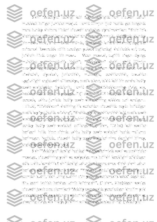 5-sinf   “Adabiyot”   darsligi   kabi   6-sinf   darsligida   ham   o‘quvchi   uchun
murakkab   bo‘lgan   jumlalar   mavjud.   Hamid   Olimjon   ijodi   haqida   gap   borganda
mana   bunday   shoirona   ifodani   o‘quvchi   anglashga   qiynalmasmikan:   “Shoir   lirik
she'rlarining qamrovi keng, mavzulari rang-barang. Ammo bu she'riyatda shunday
bir mavzu borki, u hammasidan oldinda, barchasidan ko‘ra ehtirosliroq, tuyg‘ular
po‘rtanasi   favvoradek   otilib   turadigan   yuksak   tog‘lardagi   shaloladek   sof,   toza,
jo‘shqin   ifoda   topgan   bir   mavzu   –   Vatan   mavzusi,   tug‘ilib   o‘sgan   diyorga
muhabbat   va   minnatdorlik   hislari”;   “O‘zbekiston”   she'ri   Hamid   Olimjon
poeziyasining   badiiyat,   mahorat   bobidagi   eng   ko‘rkam   namunalaridandir.   Unda
o‘xshatish,   qiyoslash,   jonlantirish,   mubolag‘a,   qarshilantirish,   tovushlar
uyg‘unligini   anglatuvchi   alliteratsiya,   poetik   takror ,   ta'kid   kabi   bir   qancha   badiiy
tasvir   vositalaridan   foydalanib,   Hamid   Olimjon   O‘zbekistonning   o‘ziga   xos,
betakror   poetik   timsolini   yaratgan...”   (1-qism,   104-106-betlar)   va   hokazo.   E'tibor
qaratsak,   ushbu   jumlada   badiiy   tasvir   vositalarining   sakkizta   turi   sanalgan...
Holbuki,   “O‘zbekiston”   she'rining   ilk   satrlaridan   o‘quvchida   paydo   bo‘ladigan
poetik kayfiyat haqida so‘zlang”,   “She'rda qiyos, qarshilantirish kabi poetik tasvir
vositalariga   murojaat   etishning   sababini   izohlang”,   “O‘zbekiston”   she'rida   yana
qanday   badiiy   tasvir   vositalari   qo‘llangan?”   (1-qism,   107-bet)   kabi   savollar
berilgani   holda   biror   o‘rinda   ushbu   badiiy   tasvir   vositalari   haqida   ma'lumot
berilmagan.   Natijada,   o‘quvchi   badiiy   tasvir   vositalari   nima   ekanligini   bilmay,
anglamay darslikni yakunlaydi.
5-sinf “Adabiyot” darsligi haqidagi mulohazalarimizda savol va topshiriqlar
mavzuga,   o‘quvchining   yoshi   va   saviyasiga   mos   bo‘lishi   kerakligini   ta’kidlagan
edik. Ushbu kamchilik 6-sinf darsligi uchun ham begona emas. Kirish qismi uchun
berilgan   savol-topshiriqlar   orasidagi   “Yozuvchi   Abdulla   Qahhor   “Adabiyot   –
atomdan kuchli, lekin uning kuchini o‘tin yorishga sarflamaslik kerak” degan edi.
Shu   gapni   izohlab   berishga   urinib   ko‘ring-chi”,   (1-qism,   9-bet)degan   savolga
o‘quvchi javob topa olarmikan? “ Adabiy asar asosida  yaratiladigan kinofilm yoki
spektakllar o‘sha asar bilan bir xil bo‘lishi kerak, deb hisoblaysizmi? Kinofilm va
qissaning o‘ziga xos hikoya yo‘sinini solishtirishga harakat qiling”  (“Adabiyot” 1- 