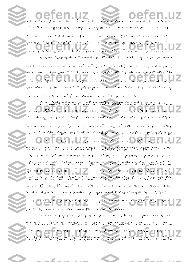 qism,   25-bet)   degan   savol   bilan   6-sinf   o‘quvchisiga   murojaat   qilish   qanchalar
o‘rinli? Shuningdek, savollardagi uslubiy xatolarni ham tuzatish zarurati bor. Erkin
Vohidov   ijodi   xususida   berilgan   “To‘liq   qasidani   yoki   uning   biror   parchasini
yoddan ifodali o‘qing”   (1-qism, 144-bet) tarzida berilgan savolni “Qasidani  to‘liq
holda yoki uning biror parchasini yoddan ifodali o‘qing” tarzida o‘zgartirish lozim.
“Alisher   Navoiyning   “Farhod   va   Shirin”   dostonini   sarguzasht   asarning
mukammal   namunasi   desa   bo‘ladi”   (1-qism,   65-bet)   degan   fikr,   bizningcha,
munozarali.   Bu   asarni   “Gulliverning   sarguzashtlari”,   “Robinzon   Kruzo”   bilan   bir
qatorga qo‘yish mumkinmi? Buyuk mutafakkir mazkur asarda sarguzasht asarlarga
xos   elementlardan   unumli   foydalanganini   tan   olgan   holda   dostonning   bunday
baholanishi unchalik to‘g‘ri emas, deb e’tirof etishga haqlimiz.
Jahon adabiyotidan tavsiya etilgan badiiy asarlar o‘quvchiga ma'naviy ozuqa
berishi,   tafakkur   olamini   kengaytirishi,   uni   o‘ziga   rom   eta   olishi   kerak.   Janni
Rodarining   mustaqil   o‘qish   uchun   berilgan   “Telefonda   aytilgan   ertaklar”
turkumidan   berilgan   “Qutbdagi   gunafsha”   ertagi   o‘quvchiga   qanday   ma'naviy
ozuqa   berarkin,   degan   savol   bilan   o‘zimizga   murojaat   etaylik.   Ertak   yakuniga
e’tibor bering: “Tongda hamma gunafshaning so‘lib qolganini ko‘ribdi, u ingichka
tolasiga egilib, oppoq qor ustida rangsiz va jonsiz yotganmish. Agar uning oxirgi
o‘y-fikrlarini   so‘zda   ifodalash   mumkin   bo‘lsa,   biz,   hoynaxoy   quyidagi   so‘zlarni
eshitgan   bo‘lardik:   “Mana,   men   o‘lyapman.   Lekin   kimdir   boshlash   kerak   edi-da.
Qachonlardir   bu   yerda   million-million   gunafsha   ochilib   yotadi.   Muzlar   eriydi,
orollar   hosil   bo‘ladi,   ulardan   bolalarning   qo‘ng‘iroqday   sho‘x   kulgisi   eshitilib
turadi”   (1-qism,   81-bet).   Yakun   go‘yo   ko‘tarinki   ruh   bilan   yakunlanyapti.   Lekin
buni   o‘qigan   bola   uning   zaminidagi   tagma'noni   ilg‘ay   olmaydi,   balki   kelajakda
tabiat qonuni, tabiiy muvozanat buzilar, ya'ni Shimoliy qutb muzlari erib, u yerda
yangi hayot boshlanar ekan-da, degan xulosani chiqaradi. 
“Bemor” hikoyasidan so‘ng nazariy ma'lumot sifatida berilgan “Badiiy asar
tili   haqida   tushuncha”   mavzusi   o‘quvchi   uchun   murakkablik   qiladi.   Bu   o‘rinda
o‘quvchi   uchun   murakkab   bo‘lgan   ilmiy   fikrlardan   ko‘ra   “Bemor”   hikoyasida
badiiy   til   imkoniyatlari   qay   darajada   namoyon   bo‘lgani   misollar   orqali   sodda   va 