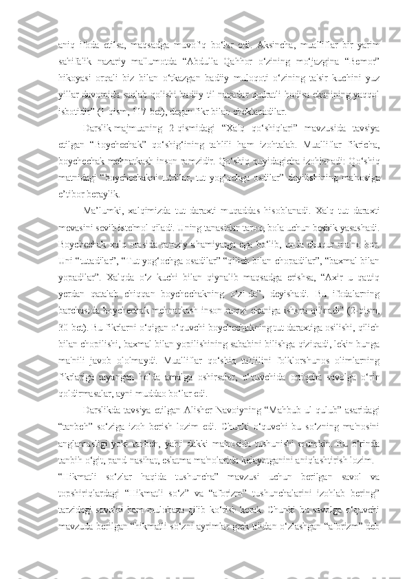 aniq   ifoda   etilsa,   maqsadga   muvofiq   bo‘lar   edi.   Aksincha ,   mualliflar   bir   yarim
sahifalik   nazariy   ma'lumotda   “Abdulla   Qahhor   o‘zining   mo‘jazgina   “Bemor”
hikoyasi   orqali   biz   bilan   o‘tkazgan   badiiy   muloqoti   o‘zining   ta'sir   kuchini   yuz
yillar davomida saqlab qolishi badiiy til naqadar qudratli hodisa ekanining yaqqol
isbotidir”   (1-qism, 117-bet), degan fikr bilan cheklanadilar.
Darslik-majmuaning   2-qismidagi   “Xalq   qo‘shiqlari”   mavzusida   tavsiya
etilgan   “Boychechak”   qo‘shig‘ining   tahlili   ham   izohtalab.   Mualliflar   fikricha,
boychechak mehnatkash inson ramzidir. Qo‘shiq quyidagicha izohlanadi: Qo‘shiq
matnidagi   “boychechakni   tutdilar,   tut   yog‘ochga   osdilar”   deyilishining   ma'nosiga
e’tibor beraylik.
Ma’lumki,   xalqimizda   tut   daraxti   muqaddas   hisoblanadi.   Xalq   tut   daraxti
mevasini sevib iste'mol qiladi. Uning tanasidan taroq, bola uchun beshik yasashadi.
Boychechak   xalq   orasida   ramziy   ahamiyatga   ega   bo‘lib,   unda   chuqur   ma'no   bor.
Uni “tutadilar”, “Tut yog‘ochga osadilar” “qilich bilan chopadilar”, “baxmal bilan
yopadilar”.   Xalqda   o‘z   kuchi   bilan   qiynalib   maqsadga   erishsa,   “Axir   u   qattiq
yerdan   qatalab   chiqqan   boychechakning   o‘zi-da”,   deyishadi.   Bu   ifodalarning
barchasida boychechak mehnatkash inson ramzi ekaniga ishora qilinadi” (2-qism,
30-bet). Bu fikrlarni o‘qigan o‘quvchi boychechakning tut daraxtiga osilishi, qilich
bilan chopilishi, baxmal bilan yopilishining sababini bilishga qiziqadi, lekin bunga
ma'nili   javob   ololmaydi.   Mualliflar   qo‘shiq   tahlilini   folklorshunos   olimlarning
fikrlariga   tayangan   holda   amalga   oshirsalar,   o‘quvchida   ortiqcha   savolga   o‘rin
qoldirmasalar, ayni muddao bo‘lar edi.
Darslikda   tavsiya   etilgan   Alisher   Navoiyning   “Mahbub   ul-qulub”   asaridagi
“tanbeh”   so‘ziga   izoh   berish   lozim   edi.   Chunki   o‘quvchi   bu   so‘zning   ma'nosini
anglamasligi   yoki   tanbeh,   ya'ni   dakki   ma'nosida   tushunishi   mumkin.   Bu   o‘rinda
tanbih o‘git, pand-nasihat, eslatma ma'nolarida kelayotganini aniqlashtirish lozim.
“Hikmatli   so‘zlar   haqida   tushuncha”   mavzusi   uchun   berilgan   savol   va
topshiriqlardagi   “Hikmatli   so‘z”   va   “aforizm”   tushunchalarini   izohlab   bering”
tarzidagi   savolni   ham   mulohaza   qilib   ko‘rish   kerak.   Chunki   bu   savolga   o‘quvchi
mavzuda berilgan “hikmatli so‘zni ayrimlar grek tilidan o‘zlashgan “aforizm” deb 