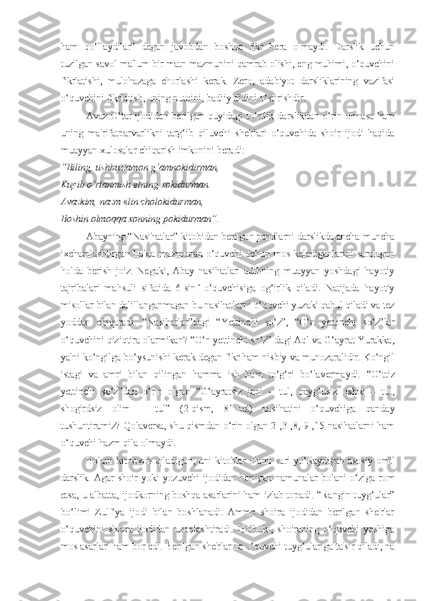 ham   qo‘llaydilar”   degan   javobdan   boshqa   fikr   bera   olmaydi.   Darslik   uchun
tuzilgan savol ma'lum bir matn mazmunini qamrab olishi, eng muhimi, o‘quvchini
fikrlatishi,   mulohazaga   chorlashi   kerak.   Zero,   adabiyot   darsliklarining   vazifasi
o‘quvchini fikrlatish, uning nutqini, badiiy didini o‘stirishdir.
Avaz O‘tar  ijodidan berilgan quyidagi  to‘rtlik darslikdan o‘rin olmasa  ham
uning   ma'rifatparvarlikni   targ‘ib   qiluvchi   she'rlari   o‘quvchida   shoir   ijodi   haqida
muayyan xulosalar chiqarish imkonini beradi:
“Biling, ushbu zamon g‘amnokidirman, 
Kuyib o‘rtanmish elning xokidurman.
Avazkim, nazm elin cholokidurman,
Boshin olmoqqa xonning pokidurman”.
Abayning “Nasihatlar” kitobidan berilgan pandlarni darslikda ancha-muncha
ixchamlashtirgan  holda mazmunan  o‘quvchi  uchun  mos  keladiganlarini  saralagan
holda   berish   joiz.   Negaki,   Abay   nasihatlari   adibning   muayyan   yoshdagi   hayotiy
tajribalari   mahsuli   sifatida   6-sinf   o‘quvchisiga   og‘irlik   qiladi.   Natijada   hayotiy
misollar bilan dalillanganmagan bu nasihatlarni o‘quvchi yuzaki qabul qiladi va tez
yoddan   chiqaradi.   “Nasihatlar”dagi   “Yettinchi   so‘z”,   “O‘n   yettinchi   so‘z”lar
o‘quvchini qiziqtira olarmikan? “O‘n yettinchi so‘z” dagi Aql va G‘ayrat Yurakka,
ya'ni ko‘ngilga bo‘ysunishi kerak degan fikr ham nisbiy va munozaralidir. Ko‘ngil
istagi   va   amri   bilan   qilingan   hamma   ish   ham   to‘g‘ri   bo‘lavermaydi.   “O‘ttiz
yettinchi   so‘z”dan   o‘rin   olgan   “G‘ayratsiz   jahl   –   tul,   qayg‘usiz   oshiq   –   tul,
shogirdsiz   olim   –   tul”   (2-qism,   81-bet)   nasihatini   o‘quvchiga   qanday
tushuntiramiz? Qolaversa, shu qismdan o‘rin olgan 2-,3-,8,-9-,15-nasihatlarni ham
o‘quvchi hazm qila olmaydi.
Bolani   kitobxon qiladigan,  uni  kitoblar  olami  sari  yo‘llaydigan asosiy   omil
darslik.  Agar   shoir   yoki   yozuvchi   ijodidan   berilgan   namunalar   bolani   o‘ziga  rom
etsa, u albatta, ijodkorning boshqa asarlarini ham izlab topadi. “Rangin tuyg‘ular”
bo‘limi   Zulfiya   ijodi   bilan   boshlanadi.   Ammo   shoira   ijodidan   berilgan   she'rlar
o‘quvchini   shoira   ijodidan   uzoqlashtiradi.   Holbuki,   shoiraning   o‘quvchi   yoshiga
mos asarlari ham bor edi. Berilgan she'rlar na o‘quvchi tuyg‘ulariga ta'sir qiladi, na 