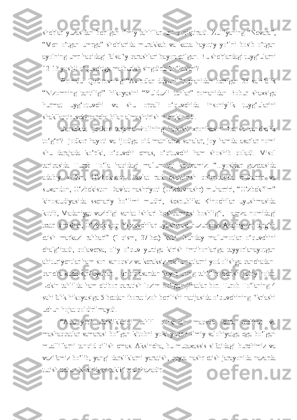 she'rlar   yuzasidan   berilgan   ilmiy   tahlillar   uni   qoniqtiradi.   Zulfiyaning   “Nevara”,
“Men   o‘tgan   umrga”   she'rlarida   murakkab   va   katta   hayotiy   yo‘lni   bosib   o‘tgan
ayolning umr haqidagi falsafiy qarashlari bayon etilgan. Bu she'rlardagi tuyg‘ularni
12-13 yoshli o‘quvchiga majburlab singdirib bo‘ladimi?
Pirimqul   Qodirovning   “Avlodlar   dovoni   “romanidan   berilgan   23   sahifalik
“Nizomning   tantiligi”   hikoyasini   “Yulduzli   tunlar”   romanidan   Bobur   shaxsiga
hurmat   uyg‘otuvchi   va   shu   orqali   o‘quvchida   insoniylik   tuyg‘ularini
shakllantiruvchi parcha bilan almashtirish mumkin edi.
Darslikda   ijodkor   tarjimai   holining   batafsil   xronikasini   berish   qanchalik
to‘g‘ri?   Ijodkor   hayoti   va   ijodiga   oid   matnlarda   sanalar,   joy   hamda   asarlar   nomi
shu   darajada   ko‘pki,   o‘quvchi   emas,   o‘qituvchi   ham   shoshib   qoladi.   Misol
tariqasida   Turob   To‘la   haqidagi   ma'lumotni   keltiramiz:   “...yoshlar   gazetasida
adabiy   xodim,   O‘zbekiston   Davlat   radioeshittirish   qo‘mitasida   muharrir   va
suxandon,   O‘zbekiston   Davlat   nashriyoti   (O‘zdavnashr)   muharriri,   “O‘zbekfilm”
kinostudiyasida   ssenariy   bo‘limi   mudiri,   Respublika   Kinochilar   uyushmasida
kotib,   Madaniyat   vazirligi   san'at   ishlari   boshqarmasi   boshlig‘i,   Hamza   nomidagi
teatr direktori, O‘zbekiston Yozuvchilar uyushmasi  huzuridagi Adabiyotni targ‘ib
etish   markazi   rahbari”   (1-qism,   27-bet)   kabi.   Bunday   ma'lumotlar   o‘quvchini
chalg‘itadi,   qolaversa,   oliy   o‘quv   yurtiga   kirish   imtihonlariga   tayyorlanayotgan
abituriyentlar ham son-sanoqsiz va keraksiz ma'lumotlarni yod olishga qanchadan-
qancha kuch sarflaydilar. Har bir asardan keyin uning tahlilini berish ijobiy holat.
Lekin   tahlilda   ham   e'tibor   qaratish   lozim   bo‘lgan   jihatlar   bor.   Turob   To‘laning   4
sahifalik hikoyasiga 5 betdan iborat izoh berilishi natijasida o‘quvchining fikrlashi
uchun hojat qoldirilmaydi.
“Adabiyot”   darsliklarini   tahlil   qilishdan   maqsad   katta   mehnat   va
mashaqqatlar   samarasi  bo‘lgan kitobni   yoki  yuqori  ilmiy salohiyatga  ega  bo‘lgan
mualliflarni   tanqid   qilish   emas.   Aksincha,   bu   mutaxassis   sifatidagi   burchimiz   va
vazifamiz bo‘lib, yangi  darsliklarni yaratish, qayta nashr  etish jarayonida nazarda
tutish uchun bildirilgan taklif-mulohazadir. 