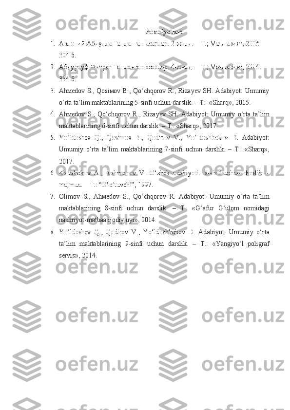 Adabiyotlar:
1. Авлоний Абдулла Танланган асарлар. 2-жилд. – Т.; Маънавият, 2006. – 
304 б.
2. Абдурауф Фитрат Танланган асарлар. 4-жилд. – Т.; Маънавият, 2006. – 
336 б.
3. Ahмеdоv   S ., Qоsiмоv B., Qo‘chqоrоv R., Rizayеv SH. Adаbiyot: Umumiy
o‘rtа tа’lim mаktаblаrining 5-sinfi uchun dаrslik. – Т.: «Shаrq», 2015.
4. Ahмеdоv   S .,   Qo ‘ chqorov   R .,   Rizayеv   SH.   Adаbiyot:   Umumiy   o‘rtа   tа’lim
mаktаblаrining 6-sinfi uchun dаrslik. – Т.: «Shаrq», 2017.
5. Yo ‘ ldoshev   Q .,   Qosimov   B .,   Qodirov   V .,   Yo ‘ ldoshbekov   D .   Adаbiyot:
Umumiy   o‘rtа   tа’lim   mаktаblаrining   7-sinfi   uchun   dаrslik.   –   Т.:   «Shаrq»,
2017.
6. Kattabekov   A.,   Rahmonov   V.   O‘zbek   adabiyoti.   8-sinf   uchun   darslik   –
majmua. – T.: “O‘qituvchi”, 1997.
7. Olimov   S.,   Ah ме d о v   S.,   Qo‘chqorov   R.   Ad а biyot:   Umumiy   o‘rt а   t а ’lim
m а kt а bl а rining   8-sinfi   uchun   d а rslik.   –   Т .:   «G‘afur   G‘ulom   nomidagi
nashriyot-matbaa ijodiy uyi», 2014.
8. Yo‘ldoshev   Q.,   Qodirov   V.,   Yo‘ldoshbekov   D.   Ad а biyot:   Umumiy   o‘rt а
t а ’lim   m а kt а bl а rining   9-sinfi   uchun   d а rslik.   –   Т .:   «Yangiyo‘l   poligraf
servis», 2014. 