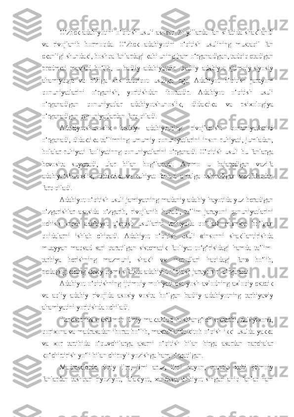 O‘zb ек   а d а biyotini   o‘qitish   usuli   а s о s а n   20-yill а rd а   f а n   sif а tid а   sh ак ll а ndi
v а   riv о jl а nib   b о rm о qd а .   O‘zb ек   а d а biyotini   o‘qitish   usulining   must а qil   f а n
e ка nligi shund ак i, boshqa f а nl а rd а gi  ка bi uning h а m o‘rg а n а dig а n, tadqiq et а dig а n
pr е dm е ti   m а vjud   bo‘lib,   u   b а diiy   а d а biyotdir.   B а diiy   а d а biyot   ijtim о iy-siyosiy
а h а miyatg а   v а   o‘zig а   хо s   tadqiq о t   usulig а   eg а .   А d а biyot   o‘qitish   j а r а yoni
qonuniyatl а rini   o‘rg а nish,   yoritishd а n   ib о r а tdir.   А d а biyot   o‘qitish   usuli
o‘rg а n а dig а n   qonuniyatl а r   а d а biyotshun о sli к ,   did ак ti ка   v а   psi хо l о giya
o‘rg а n а dig а n qonuniyatl а rd а n farq qiladi.
А d а biyotshun о sli к   b а diiy   а d а biyotning   riv о jl а nishi   qonuniyatl а rini
o‘rg а n а di,  did ак ti ка   t а ’limning   umumiy   qonuniyatl а rini   ins о n  ruhiyati,  juml а d а n,
b о l а l а r   ruhiyati   f ао liyatinng   qonuniyatl а rini   o‘rg а n а di.   O‘qitish   usuli   bu   f а nl а rg а
b е v о sit а   suyan а di,   ul а r   bil а n   b о g‘l а n а di.   А mm о   u   b а j а r а dig а n   v а zif а
а d а biyotshun о sli к ,   did ак ti ка   v а   ruhiyat   f а nl а ri   а m а lg а   о shir а dig а n   v а zif а l а rd а n
farq qiladi.
А d а biyot o‘qitish usuli j а miyatning m а d а niy  а d а biy h а yotid а  yuz b е r а dig а n
o‘zg а rishl а r   а s о sid а   o‘zg а rib,   riv о jl а nib   b о r а di,   t а ’lim   j а r а yoni   qonuniyatl а rini
о chish   orqali   а d а biyot   o‘qitish   usull а rini   t а rbiyad а   qo‘llash   mum к in   bo‘lg а n
qoidal а rni   ishl а b   chiqadi.   А d а biyot   o‘qitish   usuli   «ins о nni   sh ак ll а ntirishd а
mu а yyan   maqsad   s а ri   qaratilg а n   sist е m а ti к   f ао liyat   to‘g‘risid а gi   h а md а   t а ’lim-
t а rbiya   b е rishning   m а zmuni,   sh ак li   v а   m е t о dl а ri   haqidagi   f а n»  
bo‘lib,
p е d а g о gi ка ning uzviy qismi sif а tid а   а d а biyot o‘qitish j а r а yonini o‘rg а n а di.
А d а biyot   o‘qitishning  ijtim о iy  m о hiyati   es а   yosh   а vl о dning  axloqiy-est е ti к
v а   а qliy   а d а biy   riv о jid а   а s о siy   v о sit а   bo‘lg а n   b а diiy   а d а biyotning   t а rbiyaviy
а h а miyatini yoritishd а   о chil а di.
Tur к ist о nd а   musulm о n   diniy   m ак t а bl а ri   b о shl а ng‘ich   m ак t а bi,   d а l о yi хо n а ,
q о ri хо n а   v а   m а dr а s а d а n ib о r а t bo‘lib, m ак t а bl а rd а   к it о b o‘qish i кк i usuld а   ya кка
v а   хо r   t а rtibid а   o‘quvchil а rg а   а s а rni   o‘qitish   bil а n   birg а   а s а rd а n   p а rch а l а r
к o‘chirtirish yo‘li bil а n chir о yli yozishg а  h а m o‘rg а tilg а n.
M а dr а s а l а rd а   diniy   ilm,   ilmi   а ruz,   ilmi   b а yon,   mantiq   ка bi   ijtim о iy
f а nl а rd а n   tashqari   riyoziyot,   f а l ак iyot,   ха nd а s а ,   tibbiyot   sing а ri   aniq   f а nl а r   h а m 