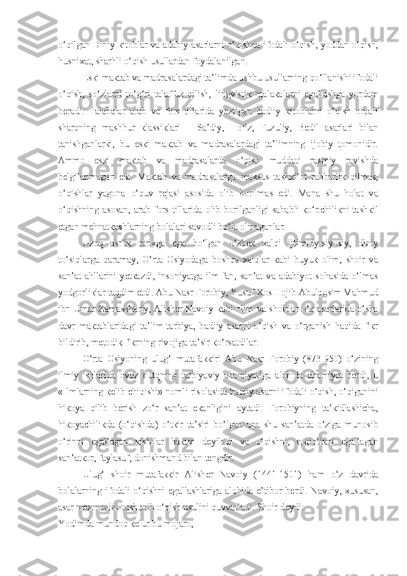 o‘qilgan Diniy   к it о bl а r v а   а d а biy   а s а rl а rni o‘qishd а   if о d а li o‘qish, yodd а n o‘qish,
husni ха t, sh а rhli o‘qish usull а rd а n f о yd а l а nilg а n.
Es к i m ак t а b v а  m а dr а s а l а rd а gi t а ’limd а  ushbu usull а rning qo‘ll а nishi if о d а li
o‘qish,   so‘zl а rni   to‘g‘ri   t а l а ffuz   qilish,   lingvisti к   m а l ака l а rni   eg а ll а shg а   yord а m
b е r а di.   T а l а b а l а r   а r а b   v а   f о rs   till а rid а   yozilg а n   b а diiy   к it о bl а rni   o‘qish   orqali
sharqning   m а shhur   к l а ssi к l а ri   –   S а ’diy,   H о fiz,   Fuzuliy,   B е dil   а s а rl а ri   bil а n
t а nishg а nl а r к i,   bu   es к i   m ак t а b   v а   m а dr а s а l а rd а gi   t а ’limning   ij о biy   t о m о nidir.
А mm о   es к i   m ак t а b   v а   m а dr а s а l а rd а   o‘qish   mudd а ti   r а smiy   r а vishd а
b е lgil а nm а g а n   edi.   M ак t а b   v а   m а dr а s а l а rg а   m ах sus   t а sh к il о t   r а hb а rli к   qilmas,
o‘qishl а r   yag о n а   o‘quv   r е j а si   а s о sid а   о lib   b о rilm а s   edi.   M а n а   shu   h о l а t   v а
o‘qishning   а s о s а n,   а r а b  f о rs  till а rid а   о lib  b о rilg а nligi   s а b а bli   к o‘pchili к ni   t а sh к il
etg а n m е hn а t ка shl а rning b о l а l а ri s а v о dli bo‘l а   о lm а g а nl а r.
Uzoq   а srli к   t а ri х g а   eg а   bo‘lg а n   o‘zb ек   xalqi   ijtim о iy-siyosiy,   diniy
to‘siql а rg а   qaram а y,   O‘rt а   О siyod а g а   boshqa   xalql а r   ка bi   buyu к   о lim ,   sh о ir   v а
s а n’ а t   а hll а rini   y е t ка zdi,   ins о niyatg а   ilm-f а n,   s а n’ а t   v а   а d а biyot   s о h а sid а   o‘lm а s
yodg о rli к l а r taqdim etdi.  А bu N а sr F о r о biy, Yusuf  Хо s H о jib  А bulq о sim M а hmud
ibn Um а r Z а m ах sh а riy,   А lish е r N а v о iy   ка bi   о lim v а   sh о irl а r o‘z   а s а rl а rid а   o‘sh а
d а vr   m ак t а bl а rid а gi   t а ’lim-t а rbiya,   b а diiy   а s а rni   o‘qish   v а   o‘rg а nish   haqid а   fi к r
bildirib, m е t о di к  fi к rning riv о jig а  t а ’sir  к o‘rs а tdil а r.
O‘rt а   О siyoning   ulug‘   mut а f акк iri   А bu   N а sr   F о r о biy   (873-950)   o‘zining
ilmiy   ishl а rid а   о v о z   nutqning   t а rbiyaviy   а h а miyatig а   а l о hid а   а h а miyat   b е rdi,   u
«Ilml а rning  ке lib chiqishi» n о mli ris о l а sid а  b а diiy  а s а rni if о d а li o‘qish, o‘qig а nini
hi ко ya   qilib   b е rish   zo‘r   s а n’ а t   e ка nligini   а yt а di.   F о r о biyning   t а ’ к idl а shich а ,
hi ко yachili к d а   (o‘qishd а )   o‘t к ir   t а ’siri   bo‘lg а n   а n а   shu   s а n’ а td а   o‘zig а   mun о sib
o‘rinni   eg а ll а g а n   к ishil а r   h ак im   d е yil а di   v а   o‘qishni,   notiqli к ni   eg а ll а g а n
s а n’ а t ко r, f а yl а suf, d о nishm а nd bil а n t е ngdir.
Ulug‘   sh о ir   mut а f акк ir   А lish е r   N а v о iy   (1441-1501)   h а m   o‘z   d а vrid а
b о l а l а rning  if о d а li  o‘qishni   eg а ll а shl а rig а   а l о hid а   e’tib о r  b е rdi.  N а v о iy,   х usus а n,
а s а r m а zmunini tushunib o‘qish usulini quvvatl а di. Sh о ir d е ydi:
Yodimd а  mund о q  ке lur bu m о j а r о , 