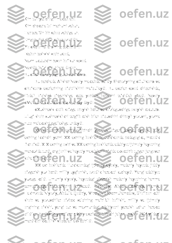 К im tufliyat ch о g‘i m ак t а b  а r о .
К im ch ека r  а ft о l m а rhumi z а bun,
H а r t а r а fdin bir saboq z а btig а  un.
Emg о nurl а r chun saboq  о z о ridin,
Yo « Ка l о mull а h» ning t ак r о ridin.
Ist а b о n t а sh х isi  хо tir ust о d,
N а zm u к utur к im r а v о n bo‘lsun s а v о d.
N а srdin b а ’zi o‘qur ham d о st о n,
Bu «Gulist о n» yangligu ul «Bo‘st о n».
Bu   p а rch а d а   А lish е r   N а v о iy   m ак t а bd а   S а ’diy   Sh е r о ziyning   «Gulist о n»   v а
«Bo‘st о n»   а s а rl а rining   o‘qitilishini   m а ’qull а ydi.   Bu   а s а rl а r   s а v о d   chiq а rishd а ,
if о d а li   o‘qishni   o‘rg а nishg а   ка tt а   yord а m   b е rishini   t а ’ к idl а b   o‘t а di.   N а v о iy
«M а hbubul qulub»  а s а rid а  shund а y d е ydi:
« Х ushn а vis   ко tib so‘zg а   о r о yish b е rur v а   so‘zl а guvchig а   о s о yish   е t к urur».
Ulug‘  sh о ir   х ushn а visli к ni t а rg‘ib etish bil а n o‘quvchini chir о yli yozuvni, yozm а
nutq m а l ака sini eg а ll а shg а  und а ydi.
XV   а srd а n   XIX   а srning   birinchi   yarmig а   o‘tg а n   d а vrd а ,   ayniqsa   XIX
а srning   i кк inchi   yarmi   XX   а srning   b о shl а rid а   Tur к ist о nd а   p е d а g о gi ка ,   m е t о di к
fi к r o‘sdi. XIX  а srning  ох iri v а  XX  а srning b о shl а rid а   а d а biyot ijtim о iy h а yotning
m а r ка zid а  turdi, eng j о nli v а  h а yotiy m а s а l а l а rni o‘zid а   ак s ettirib turg а n j а ng о v а r
s о h а  bo‘lib qoldi.
XX   а sr   b о shl а rid а   Tur к ist о nd а gi   ijtim о iy-siyosiy,   m а d а niy   h а yotd а   jiddiy
o‘zg а rish   yuz   b е rdi:   milliy   uyg‘ о nish,   о z о dli к   h а r ака ti   к uch а ydi.   Yangi   а d а biyot
yuz а g а   ке ldi.   Umumiy   siyosiy,   h а yotd а gi   o‘zg а rish   m а d а niy   h а yotining   h а mm а
t а rm о q’l а rig а   o‘z   t а ’sirini   к o‘rs а t а di.   B е hbudiy,   А bdull а   А vl о niy,   H а mz а
H ак imz о d а  Niyoziy ,   А bdull а  Q о diriy, Mirmuhsin Sh е rmuh а m е d о v, Cho‘lp о n  ка bi
sh о ir   va   yozuvchil а r   o‘zb ек   xalqining   m а ’rif а li   bo‘lishi,   milliy   v а   ijtim о iy
о ngining   o‘sishi,   yangi   tur   v а   m а zmund а gi   а d а biyotni   yar а tish   uchun   h а r ака t
qildil а r . Bu d а vrd а  yar а tilg а n  а d а biy  а s а rl а rd а  birinchi j а h о n urushi.- 1916 yild а gi
m а rdi ко rli кка   о lish voqeal а ri  ак s ettirildi. 