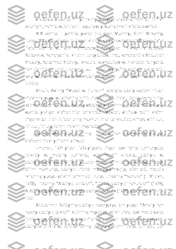 «P а d а r к ush»   а s а rid а   milliy,   ins о niy   qadriyatni   а ngl а shd а   m а ’rif а tli   bo‘lish
z а rurligini, m а ’rif а t v а  j а h о l а tni – ezguli к  v а  yovuzli к  tims о li sif а tid а  t а svirl а di.
XIX   а srning   II   yarmid а   yash а b   ij о d   etg а n   Muqimiy,   Ко mil   Хо r а zmiy,
Furq а t, XX   а sr b о shl а rid а   ij о d etg а n sh о ir v а   а dibl а r   а s а rl а rid а   if о d а l а ng а n ilg‘ о r
fi к rl а r   ul а rning   v а   ilg‘ о r   m а ’rif а tp а rv а r   p е d а g о gl а r   -   t о sh ке ntli к   S а idr а sul
S а id а ziz о v,   N а m а ng а nli к   Ish о qj о n   Jun а ydull ае v,   Ibr а t,   s а m а rq а ndli к   А bduq о dir
Sh ак uriy,   S а id а hm а d   Siddiqiy,   Ism а tull а   R ах m а tull ае v   v а   boshqal а r   f ао liyatid а
h а m o‘z if о d а sini t о pdi. Ul а r yangi usul – “Usuli s а vtiya”  
m ак t а bl а rini t а sh к il etib,
ке ng   xalq   о mm а si   o‘rt а sid а   ilm-m а d а niyat   tarqatish   uchun   qizg‘in   к ur а sh   о lib
b о rdil а r. 
А bdull а   А vl о niy   “M ак t а b   v а   Gulist о n”   d а rsligid а   а d а biy   а s а rl а rni   if о d а li
o‘qishning  ya кка   v а   к o‘pchili к   bo‘lib o‘qish, if о d а li  o‘qish,  di а l о g, dr а m а   h о lig а
ке ltirish turl а rini  к o‘rs а tdi.  А vl о niy « А d а biyot»  к it о bining I juz’id а  b о l а l а rni  а ruz
v а znid а   yozilg а n   sh е ’rl а r   bil а n   t а nishtir а di.   M а s а l а n,   «bo‘l ак »   r а difli   sh е ’rni
o‘rg а nishd а n   о ldin   b о l а l а r   uning   m а zmuni   bil а n   t а nish а dil а r,   so‘ngr а   «f о il о tun,
f о il о tun, f о ilun» b а hrini o‘qishni o‘rg а n а dil а r.
А vl о niy   « А d а biyot»   к it о bining   II   juz’id а   h а m   а ruz   v а znid а   yozilg а n
sh е ’rl а rni o‘qish yo‘ll а rini  к o‘rs а tdi.
Umum а n,   1924-yild а n   1929-yilg а ch а   o‘tg а n   d а vr   ichid а   jumhuriyatd а
iqtis о diy   v а   m а d а niy   qurilishd а ,   xalq   m ао rifi   s о h а sid а ,   а d а biyot   v а
а d а biyotshun о sli к d а   erishilg а n   yutuql а r   m ак t а b   t а ’lim-t а rbiya   ishl а rig а ,   m ак t а b
t а ’limi   m а zmunig а ,   а d а biyot   o‘qitish   m е t о di ка si   riv о jig а   t а ’sir   etdi,   m е t о di к
ishl а rning   yuz а g а   ке lishini   t а ’minl а di.   Bung а   Elb ек ning   “N а mun а ”   (I-IV   qism,
1925),   Fitr а t ning   “ А d а biyot   q о id а l а ri”,   “O‘zb ек   а d а biyoti   n а mun а l а ri”   (1928),
А .S а ’diyning « А m а liy h а m n а z а riy  а d а biyot d а rsl а ri» (1925)  к it о bl а ri mis о l bo‘l а
о l а di.
А bdur а hm о n   S а ’diy ning   а d а biyot   n а z а riyasig а   d о ir   yozg а n   “ А m а liy   h а m
n а z а riy   а d а biyot   d а rsl а ri”   к it о bining   m а yd о ng а   ке lishi   o‘sh а   d а vr   m е t о di ка sid а
ij о biy   voqea   bo‘ldi.   Bu   d а rsli к -qo‘llanma   n а shrd а n   chiqishi   bil а n   yozuvchi,
а d а biyotshun о sli к   v а   t а nqidchil а rning   diq’q’ а t-e’tib о rini   o‘zig а   j а lb   etdi,   ul а r 