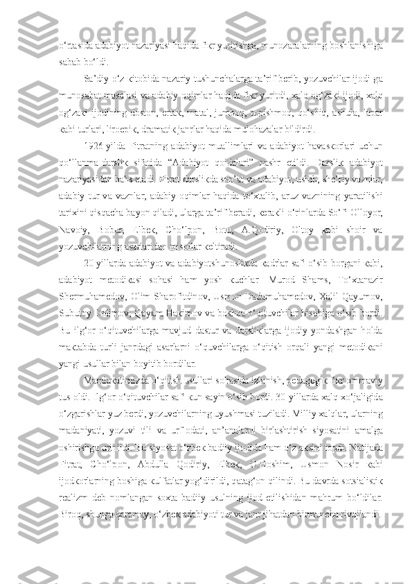 o‘rt а sid а   а d а biyot  n а z а riyasi  haqida fi к r yuritishg а , mun о z а r а l а rning b о shl а nishig а
s а b а b bo‘ldi.
S а ’diy o‘z   к it о bid а   n а z а riy tushunch а l а rg а   t а ’rif b е rib, yozuvchil а r ij о di g а
mun о s а b а t m а s а l а si v а   а d а biy oqiml а r haqida fi к r yuritdi, xalq   о g‘z ак i ij о di, xalq
о g‘z ак i   ij о dining   d о st о n,   ert ак ,   m а t а l,   jumb о q,   t о pishm о q,   qo‘shiq,   а shul а ,   l а p а r
ка bi turl а ri, lir о epi к , dr а m а ti к  j а nrl а r haqida mul о h а z а l а r bildirdi.
1926-yild а   Fitr а tning   а d а biyot   mu а lliml а ri   v а   а d а biyot   h а v а s ко rl а ri   uchun
qo‘llanma-d а rsli к   sif а tid а   “ А d а biyot   qoidal а ri”   n а shr   etildi.   D а rsli к   а d а biyot
n а z а riyasid а n b а hs et а di. Fitr а t d а rsli к d а  s а n’ а t v а   а d а biyot, uslub, sh е ’riy v а znl а r,
а d а biy   tur   v а   v а znl а r,   а d а biy   oqiml а r   haqida   to‘ х t а lib,   а ruz   v а znining   yar а tilishi
t а ri х ini qisqach а  b а yon qiladi , ul а rg а  t а ’rif b е r а di,  ке r ак li o‘rinl а rd а  So‘fi  О ll о yor,
N а v о iy,   B о bur,   Elb ек ,   Cho‘lp о n,   B о tu,   А .Q о diriy,   О lt о y   ка bi   sh о ir   v а
yozuvchil а rning  а s а rl а rid а n mis о ll а r  ке ltir а di.
20-yill а rd а   а d а biyot v а   а d а biyotshun о sli к d а   ка drl а r s а fi o‘sib b о rg а ni   ка bi,
а d а biyot   m е t о di ка si   s о h а si   h а m   yosh   к uchl а r-   Mur о d   Sh а ms,   To‘ х t а n а zir
Sh е rmuh а m е d о v,   О lim   Sh а rofitdin о v,   Usm о n   Dad а muh а m е d о v,   Ха lil   Q а yum о v,
Subut о y D о lim о v, Q а yum H ак im о v v а   boshqa o‘qituvchil а r his о big а   o‘sib b о rdi.
Bu   ilg‘ о r   o‘qituvchil а rg а   m а vjud   d а stur   v а   d а rsli к l а rg а   ij о diy   yond а shg а n   h о ld а
m ак t а bd а   turli   j а nrd а gi   а s а rl а rni   o‘quvchil а rg а   o‘qitish   orqali   yangi   m е t о di ка ni
yangi usull а r bil а n b о yitib b о rdil а r.
M а ml ака timizd а  o‘qitish usull а ri s о h а sid а  izl а nish, p е d а g о gi к  fi к r  о mm а viy
tus  о ldi. Ilg‘ о r o‘qituvchil а r s а fi  к un s а yin o‘sib b о rdi. 30-yill а rd а  xalq  х o‘j а ligid а
o‘zg а rishl а r yuz b е rdi, yozuvchil а rning uyushm а si tuzil а di. Milliy xalql а r, ul а rning
m а d а niyati,   yozuvi   tili   v а   urf- о d а ti ,   а n’ а n а l а rni   birl а shtirish   siyos а tini   а m а lg а
о shirishg а  urinildi. Bu siyos а t o‘zb ек  b а diiy ij о did а  ham o‘z  ак sini t о pdi. N а tij а d а
Fitr а t,   Cho‘lp о n,   А bdull а   Q о diriy,   Elb ек ,   О .H о shim,   Usm о n   N о sir   ка bi
ij о d ко rl а rning b о shig а   к ulf а tl а r yog‘dirildi, q а t а g‘ о n qilindi. Bu d а vrd а  s о tsi а listi к
r еа lizm   d е b   n о ml а ng а n   s ох t а   b а diiy   usulning   ij о d   etilishidan   m а hrum   bo‘ldil а r.
Bir о q, shung а  q а r а m а y, o‘zb ек   а d а biyoti tur v а  j а nr jih а td а n birmunch а  riv о jl а ndi. 