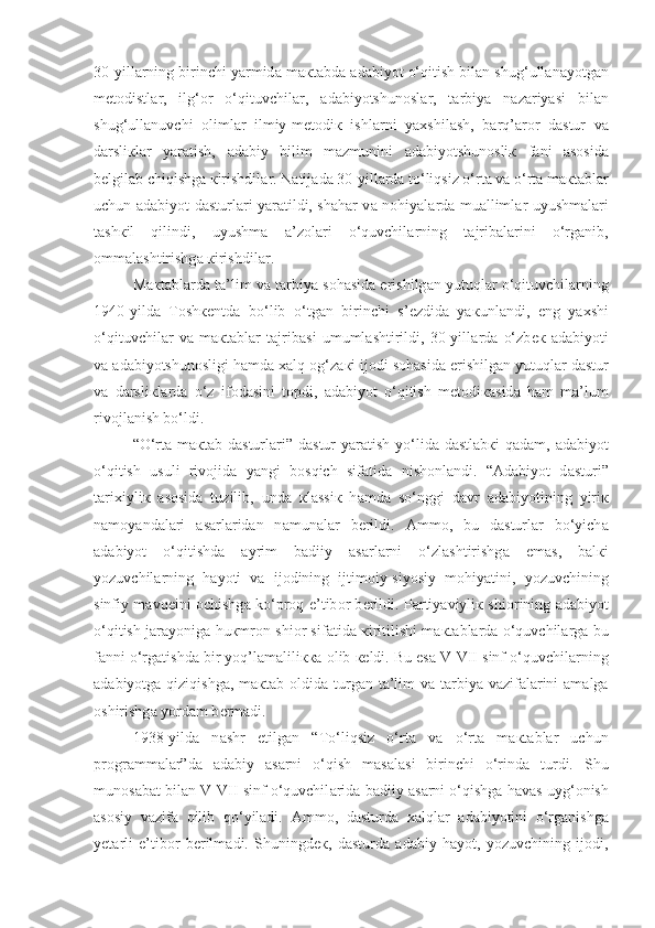 30-yill а rning birinchi yarmid а  m ак t а bd а   а d а biyot o‘qitish bil а n shug‘ull а n а yotg а n
m е t о distl а r,   ilg‘ о r   o‘qituvchil а r,   а d а biyotshun о sl а r,   t а rbiya   n а z а riyasi   bil а n
shug‘ull а nuvchi   о liml а r   ilmiy-m е t о di к   ishl а rni   ya х shil а sh,   b а rq’ а r о r   d а stur   v а
d а rsli к l а r   yar а tish,   а d а biy   bilim   m а zmunini   а d а biyotshun о sli к   f а ni   а s о sid а
b е lgil а b chiqishg а   к irishdil а r. N а tij а d а  30-yill а rd а  to‘liqsiz o‘rt а  v а  o‘rt а  m ак t а bl а r
uchun   а d а biyot d а sturl а ri yar а tildi, sh а h а r v а   n о hiyal а rd а   mu а lliml а r uyushm а l а ri
t а sh к il   qilindi,   uyushm а   а ’z о l а ri   o‘quvchil а rning   t а jrib а l а rini   o‘rg а nib,
о mm а l а shtirishg а   к irishdil а r.
M ак t а bl а rd а  t а ’lim v а  t а rbiya s о h а sid а  erishilg а n yutuql а r o‘qituvchil а rning
1940-yild а   T о sh ке ntd а   bo‘lib   o‘tg а n   birinchi   s’ е zdid а   ya к unl а ndi,   eng   ya х shi
o‘qituvchil а r   v а   m ак t а bl а r   t а jrib а si   umuml а shtirildi,   30-yill а rd а   o‘zb ек   а d а biyoti
v а   а d а biyotshun о sligi h а md а  xalq  о g‘z ак i ij о di s о h а sid а  erishilg а n yutuql а r d а stur
v а   d а rsli к l а rd а   o‘z   if о d а sini   t о pdi,   а d а biyot   o‘qitish   m е t о di ка sid а   h а m   m а ’lum
riv о jl а nish bo‘ldi.
“O‘rt а   m ак t а b d а sturl а ri” d а stur yar а tish yo‘lid а   d а stl а b к i qad а m,   а d а biyot
o‘qitish   usuli   riv о jid а   yangi   bosqich   sif а tid а   nish о nl а ndi.   “ А d а biyot   d а sturi”
t а ri х iyli к   а s о sid а   tuzilib,   und а   к l а ssi к   h а md а   so‘nggi   d а vr   а d а biyotining   yiri к
n а m о yand а l а ri   а s а rl а rid а n   n а mun а l а r   b е rildi.   А mm о ,   bu   d а sturl а r   bo‘yich а
а d а biyot   o‘qitishd а   а yrim   b а diiy   а s а rl а rni   o‘zl а shtirishg а   em а s,   b а l к i
yozuvchil а rning   h а yoti   v а   ij о dining   ijtim о iy-siyosiy   m о hiyatini,   yozuvchining
sinfiy m а vq е ini   о chishg а   ko‘proq e’tib о r b е rildi. P а rtiyaviyli к   shi о rining   а d а biyot
o‘qitish j а r а yonig а   hu к mr о n shi о r sif а tid а   к iritilishi m ак t а bl а rd а   o‘quvchil а rg а   bu
f а nni o‘rg а tishd а  bir yoq’l а m а lili кка   о lib  ке ldi. Bu es а  V-VII sinf o‘quvchil а rning
а d а biyotg а   qiziqishg а , m ак t а b   о ldid а   turg а n t а ’lim  v а   t а rbiya v а zif а l а rini   а m а lg а
о shirishg а  yord а m b е rm а di.
1938-yild а   n а shr   etilg а n   “To‘liqsiz   o‘rt а   v а   o‘rt а   m ак t а bl а r   uchun
pr о gr а mm а l а r”d а   а d а biy   а s а rni   o‘qish   m а s а l а si   birinchi   o‘rind а   turdi.   Shu
mun о s а b а t bil а n V-VII sinf o‘quvchil а rid а  b а diiy  а s а rni o‘qishg а  h а v а s uyg‘ о nish
а s о siy   v а zif а   qilib   qo‘yiladi.   А mm о ,   d а sturd а   xalql а r   а d а biyotini   o‘rg а nishg а
y е t а rli   e’tib о r   b е rilm а di.   Shuningd ек ,   d а sturd а   а d а biy   h а yot,   yozuvchining   ij о di , 