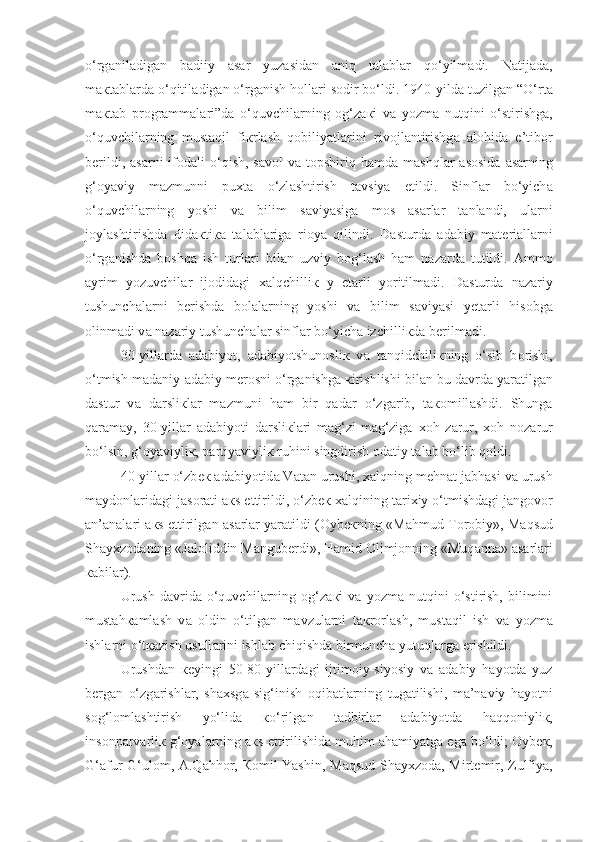 o‘rg а nil а dig а n   b а diiy   а s а r   yuz а sid а n   aniq   t а l а bl а r   qo‘yilm а di.   N а tij а d а ,
m ак t а bl а rd а  o‘qitil а dig а n o‘rg а nish h о ll а ri s о dir bo‘ldi. 1940-yild а  tuzilg а n “O‘rt а
m ак t а b   pr о gr а mm а l а ri”d а   o‘quvchil а rning   о g‘z ак i   v а   yozm а   nutqini   o‘stirishg а ,
o‘quvchil а rning   mustaqil   fi к rl а sh   q о biliyatl а rini   riv о jl а ntirishg а   а l о hid а   e’tib о r
b е rildi,   а s а rni   if о d а li  o‘qish,  s а v о l  v а   t о pshiriq h а md а   m а shql а r   а s о sid а   а s а rning
g‘ о yaviy   m а zmunni   pu х t а   o‘zl а shtirish   t а vsiya   etildi.   Sinfl а r   bo‘yich а
o‘quvchil а rning   yoshi   v а   bilim   s а viyasig а   m о s   а s а rl а r   t а nl а ndi,   ul а rni
j о yl а shtirishd а   did ак ti ка   t а l а bl а rig а   ri о ya   qilindi.   D а sturd а   а d а biy   m а t е ri а ll а rni
o‘rg а nishd а   boshqa   ish   turl а ri   bil а n   uzviy   b о g‘l а sh   h а m   n а z а rd а   tutildi.   А mm о
а yrim   yozuvchil а r   ij о did а gi   xalqchilli к   y   е t а rli   yoritilm а di.   D а sturd а   n а z а riy
tushunch а l а rni   b е rishd а   b о l а l а rning   yoshi   v а   bilim   s а viyasi   y е t а rli   his о bg а
о linm а di v а  n а z а riy tushunch а l а r sinfl а r bo‘yich а  izchilli к d а  b е rilm а di.
30-yill а rd а   а d а biyot,   а d а biyotshun о sli к   v а   t а nqidchili к ning   o‘sib   b о rishi,
o‘tmish m а d а niy- а d а biy m е r о sni o‘rg а nishg а   к irishlishi bil а n bu d а vrd а  yar а tilg а n
d а stur   v а   d а rsli к l а r   m а zmuni   h а m   bir   qad а r   o‘zg а rib,   t ако mill а shdi.   Shung а
q а r а m а y,   30-yill а r   а d а biyoti   d а rsli к l а ri   m а g‘zi-m а g‘zig а   хо h   z а rur,   хо h   n о z а rur
bo‘lsin, g‘ о yaviyli к , p а rtiyaviyli к  ruhini singdirish  о d а tiy t а l а b bo‘lib qoldi.
40-yill а r o‘zb ек   а d а biyotid а  V а t а n urushi, xalqning m е hn а t j а bh а si v а  urush
m а yd о nl а rid а gi j а s о r а ti  ак s ettirildi, o‘zb ек  xalqining t а ri х iy o‘tmishd а gi j а ngovor
а n’ а n а l а ri   ак s ettirilg а n  а s а rl а r yar а tildi ( О yb ек ning «M а hmud T о r о biy», M а qsud
Sh а yxz о d а ning «J а l о liddin M а ngub е rdi», H а mid  О limj о nning «Muq а nn а »  а s а rl а ri
ка bil а r). 
Urush   d а vrid а   o‘quvchil а rning   о g‘z ак i   v а   yozm а   nutqini   o‘stirish,   bilimini
must а h ка ml а sh   v а   о ldin   o‘tilg а n   m а vzul а rni   t ак r о rl а sh,   mustaqil   ish   v а   yozm а
ishl а rni o‘t ка zish usull а rini ishl а b chiqishd а  birmunch а  yutuql а rg а  erishildi.
Urushd а n   ке yingi   50-80-yill а rd а gi   ijtim о iy-siyosiy   v а   а d а biy   h а yotd а   yuz
b е rg а n   o‘zg а rishl а r,   sh ах sg а   sig‘inish   о qib а tl а rning   tug а tilishi,   m а ’n а viy   h а yotni
s о g‘l о ml а shtirish   yo‘lid а   к o‘rilg а n   t а dbirl а r   а d а biyotd а   h а qq о niyli к ,
ins о np а rv а rli к  g‘ о yal а rning  ак s ettirilishid а  muhim  а h а miyatg а  eg а  bo‘ldi;  О yb ек ,
G‘ а fur G‘ul о m,   А .Q а hh о r,   Ко mil Yashin, M а qsud Sh а y х z о d а , Mirt е mir, Zulfiya, 