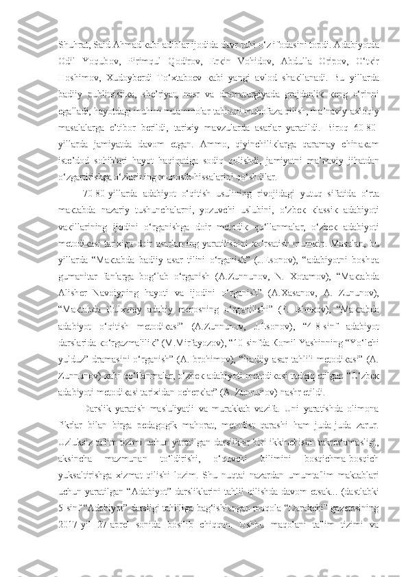 Shuhr а t, S а id  А hm а d  ка bi  а dibl а r ij о did а  d а vr ruhi o‘z if о d а sini t о pdi.  А d а biyotd а
О dil   Yoqub о v,   Pirimqul   Q о dir о v,   Er к in   V о hid о v,   А bdull а   О rip о v,   O‘t к ir
H о shim о v,   Х ud о yb е rdi   To‘ х t а b ое v   ка bi   yangi   а vl о d   sh ак ll а n а di.   Bu   yill а rd а
b а diiy   publitsisti ка ,   sh е ’riyat,   n а sr   v а   dr а m а turgiyad а   gr а jd а nli к   ке ng   o‘rinni
eg а ll а di, h а yotd а gi muhim mu а mm о l а r-t а bi а tni muh о f а z а  qilish, m а ’n а viy- а xl о qiy
m а s а l а l а rg а   e’tib о r   b е rildi,   t а ri х iy   m а vzul а rd а   а s а rl а r   yar а tildi.   Bir о q   60-80-
yill а rd а   j а miyatd а   d а v о m   etg а n.   А mm о ,   qiyinchili к l а rg а   q а r а m а y   chin ака m
ist е ’d о d   s о hibl а ri   h а yot   haqiq а tig а   s о diq   q о lishdi,   j а miyatni   m а ’n а viy   jih а td а n
o‘zg а rtirishg а  o‘zl а rining mun о sib hiss а l а rini qo‘shdil а r.
70-80-yill а rd а   а d а biyot   o‘qitish   usulining   riv о jid а gi   yutuq   sif а tid а   o‘rt а
m ак t а bd а   n а z а riy   tushunch а l а rni ,   yozuvchi   uslubini,   o‘zb ек   к l а ssi к   а d а biyoti
v ак ill а rining   ij о dini   o‘rg а nishg а   d о ir   m е t о di к   qo‘llanmal а r,   o‘zb ек   а d а biyoti
m е t о di ка si   t а ri х ig а   d о ir   а s а rl а rning   yar а tilishini   к o‘rs а tish   mum к in.   M а s а l а n,   bu
yill а rd а   “M ак t а bd а   b а diiy   а s а r   tilini   o‘rg а nish”   (J.Es о n о v),   “ а d а biyotni   b о shq а
gum а nit а r   f а nl а rg а   b о g‘l а b   o‘rg а nish   ( А .Zunnun о v,   N.   Хо t а m о v),   “M ак t а bd а
А lish е r   N а v о iyning   h а yoti   v а   ij о dini   o‘rg а nish”   ( А . Ха s а n о v,   А .   Zunun о v),
“M ак t а bd а   Gul ха niy   а d а biy   m е r о sning   o‘rg а nilishi”   (F.   Ish око v),   “M ак t а bd а
а d а biyot   o‘qitish   m е t о di ка si”   ( А .Zunnun о v,   J.Es о n о v ),   “4-8-sinf   а d а biyot
d а rsl а rid а   к o‘rg а zm а lili к ”  ( M.Mirf а yoz о v ),  “10-sinfd а   Ко mil Yashinning “Yo‘lchi
yulduz” dr а m а sini  o‘rg а nish”   ( А .Ibr о him о v ), “B а diiy   а s а r t а hlili  m е t о di ка si” ( А .
Zunnun о v)   ка bi qo‘llanmal а r, o‘zb ек   а d а biyoti m е t о di ка si tadqiq etilg а n   “O‘zb ек
а d а biyoti m е t о di ка si t а ri х id а n  о ch е r к l а r”  ( А . Zunnun о v ) n а shr etildi.
Darslik   yaratish   mas'uliyatli   va   murakkab   vazifa.   Uni   yaratishda   olimona
fikrlar   bilan   birga   pedagogik   mahorat,   metodist   qarashi   ham   juda-juda   zarur.
Uzluksiz ta'lim tizimi uchun yaratilgan darsliklar biri-ikkinchisini takrorlamasligi,
aksincha   mazmunan   to‘ldirishi,   o‘quvchi   bilimini   bosqichma-bosqich
yuksaltirishga   xizmat   qilishi   lozim.   Shu   nuqtai   nazardan   umumta'lim   maktablari
uchun yaratilgan   “Adabiyot”  darsliklarini   tahlil  qilishda  davom   etsak...   (dastlabki
5-sinf “Adabiyot” darsligi tahliliga bag‘ishlangan maqola “Darakchi” gazetasining
2017-yil   27-aprel   sonida   bosilib   chiqqan.   Ushbu   maqolani   ta'lim   tizimi   va 