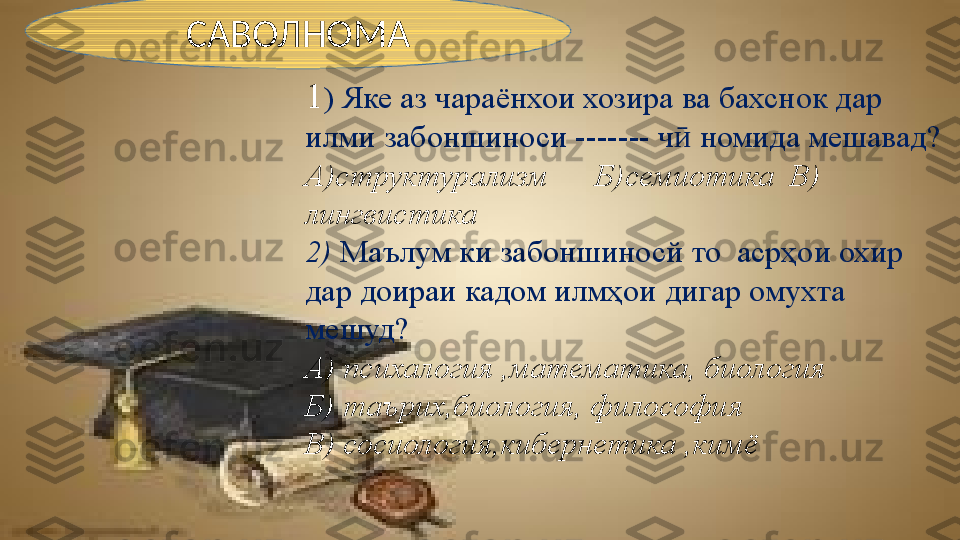 1 ) Яке аз чараёнхои хозира ва бахснок дар 
илми забоншиноси  -------  ч  номида мешавад?ӣ
А)структурализм      Б)семиотика  В) 
лингвистика
2)  Маълум ки забоншиносй то  асрҳои охир 
дар доираи кадом илмҳои дигар омухта 
мешуд?
А) психалогия ,математика, биология 
Б) таърих,биология, философия
В) сосиология,кибернетика ,кимёСАВОЛНОМА 