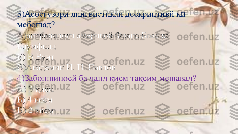 3)Асосгузори лингвистикаи дескриптивй к   ӣ
мебошад?  
А)антропологи америкой Франс Боас ва 
Блумфилд 
Б) В.Вунт
В)Академик И .  П. Павлов
4)Забоншиносй ба чанд қисм тақсим мешавад?
А) 3 қисм 
Б) 4 қисм
В) 2 қисм 