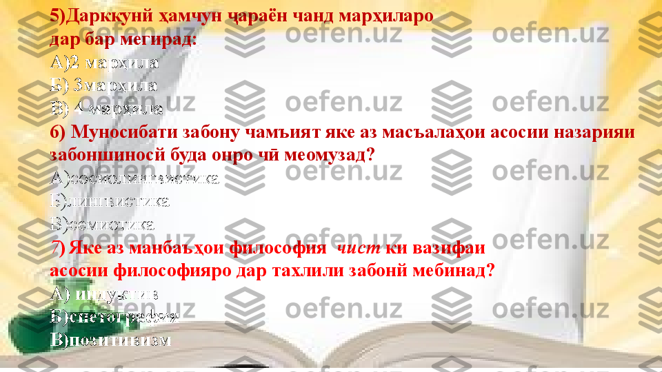 5)Дарккунй ҳамчун  араён чанд марҳилароҷ
дар бар мегирад: 
А)2 марҳила 
Б) 3марҳила
В) 4 марҳила
6)  Муносибати забону чамъият яке аз масъалаҳои асосии назарияи 
забоншиносй буда онро ч  меомузад?	
ӣ
А)сосиолингвистика
Б)лингвистика
В)семиотика
7 )   Яке аз манбаъҳои философия   чист  ки вазифаи 
асосии философияро дар тахлили забонй мебинад?
А) индуктив
Б)спетография
В)позитивизм 