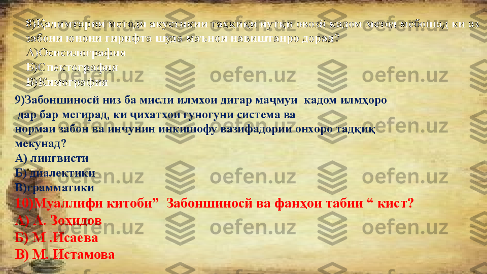 8)Қадимтарин методи акустикии таҳқиқи нутқи овозй кадом метод мебошад ки аз 
забони юнони гирифта шуда маънои навиштанро дорад? 
А)Осисилография
Б)Спектография
В)Кимография
9)Забоншиносй низ ба мисли илмхои дигар ма муи  кадом илмҳоро ҷ
  дар бар мегирад, ки  ихатхои гуногуни система ва 	
ҷ
нормаи забон ва инчунин инкишофу вазифадории онхоро тадқиқ 
мекунад?
А) лингвисти
Б) диалектики
В)грамматики
10)Муаллифи китоби”  Забоншиносй ва фанҳои табии “ кист?
А) А .  Зоҳидов
Б) М  . Исаева
В) М .  Истамова 