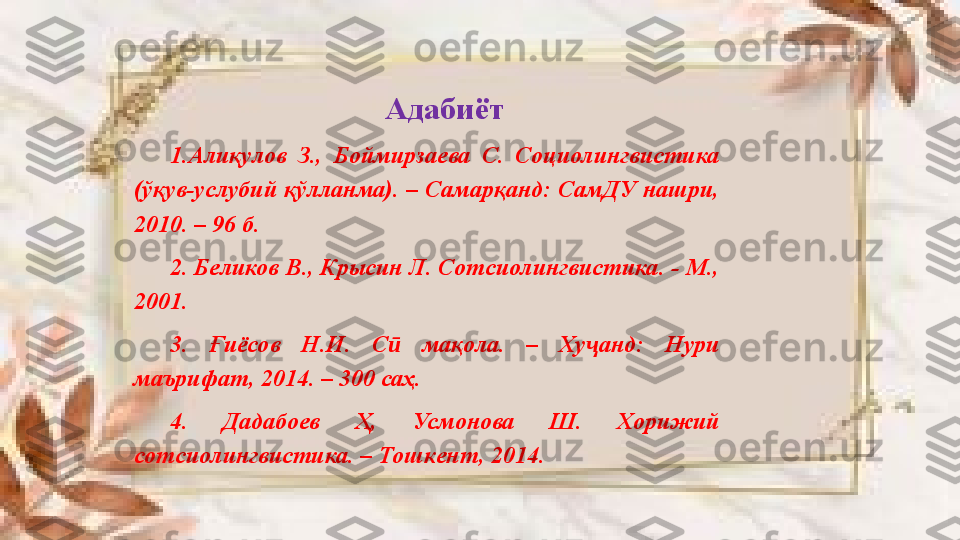 Адабиёт
1.Алиқулов  З.,  Боймирзаева  С.  Социолингвистика 
(ўқув-услубий қўлланма). – Самарқанд: СамДУ нашри, 
2010. – 96 б.
2. Беликов В., Крысин Л. Сотсиолингвистика. - М., 
2001.
3.  Ғиёсов  Н.И.  С   мақола.  –  Ху анд:  Нури ӣ ҷ
маърифат, 2014. – 300 саҳ.
4.  Дадабое в  Ҳ,  Усмонова  Ш.  Хорижий 
сотсиолингвистика. – Тошкент, 2014.  