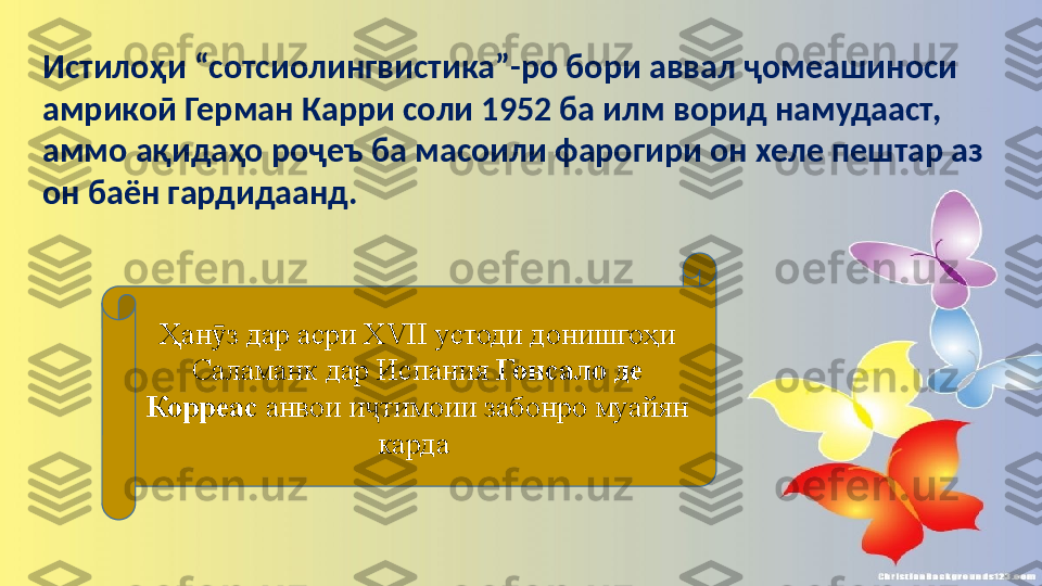 Истилоҳи “сотсиолингвистика”-ро бори аввал ҷомеашиноси 
амрикоӣ Герман Карри соли 1952 ба илм ворид намудааст, 
аммо ақидаҳо роҷеъ ба масоили фарогири он хеле пештар аз 
он баён гардидаанд. 
Ҳан з дар асри ХVII устоди донишгоҳи ӯ
Саламанк дар Испания  Гонсало де 
Корреас  анвои и тимоии забонро муайян 	
ҷ
карда  