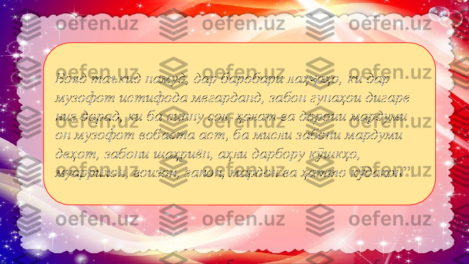 Бояд таъкид намуд, дар баробари лаҳ аҳо, ки дар ҷ
музофот истифода мегарданд, забон гунаҳои дигаре 
низ дорад, ки ба синну сол, ҳолат ва дороии мардуми 
он музофот вобаста аст, ба мисли забони мардуми 
деҳот, забони шаҳриён, аҳли дарбору к шкҳо, 	
ӯ
муаррихон, воизон, занон, мардон ва ҳатто к дакон	
ӯ ”.  