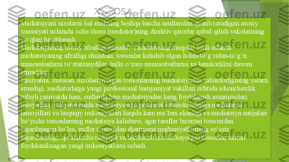 Mediatsiyani nizolarni hal etishning boshqa barcha usullaridan ajratib turadigan asosiy 
xususiyati uchinchi xolis shaxs (mediator)ning direktiv qarorlar qabul qilish vakolatining 
yo‘qligi hisoblanadi .
Mediatsiyaning asosiy afzalligi nimada? Yarashuvning muqobil usuli sifatida 
mediatsiyaning afzalligi shundaki, tomonlar kelishib olgan holda to‘g‘ridan-to‘g‘ri 
munosabatlarni to‘xtatmaydilar, balki o‘zaro munosabatlarini va hamkorlikni davom 
ettiradilar.
Jamiyatda, xususan, nizolashayotgan tomonlarning mediatsiyadan xabardorligining yetarli 
emasligi, mediatorlarga yangi professional hamjamiyat vakillari sifatida ishonchsizlik 
tufayli jamiyatda ham, sudlarda ham mediatsiyadan keng foydalanish muammolari 
mavjudligi, sud jarayonida mediatsiyaning potensial ishtirokchilariga mediatsiya 
tamoyillari va huquqiy imkoniyatlari haqida kam ma’lum ekanligi va mediatsiya natijalari 
bo‘yicha tomonlarning mediatsiya kelishuvi, agar taraflar birortasi tomonidan 
bajarilmagan bo‘lsa, sudlar tomonidan shartnoma majburiyatlarining so‘zsiz 
bajarilmasligi, qo‘shimcha tadqiqot va tekshirish nizolashayotgan tomonlar uchun 
foydalanilmagan yangi imkoniyatlarni ochadi. XULOSA                 