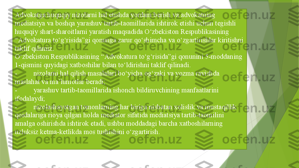 Advokatga huquqiy nizolarni hal etishda yordam berish va advokatning 
mediatsiya va boshqa yarashuv tartib-taomillarida ishtirok etishi uchun tegishli 
huquqiy shart-sharoitlarni yaratish maqsadida O‘zbekiston Respublikasining 
“Advokatura to‘g‘risida”gi qonunga zarur qo‘shimcha va o‘zgartirishlar kiritishni 
taklif qilamiz.
O‘zbekiston Respublikasining “Advokatura to‘g‘risida”gi qonunini 5-moddaning 
1-qismini quyidagi xatboshilar bilan to‘ldirishni taklif qilinadi. 
- nizolarni hal qilish masalalari bo‘yicha og‘zaki va yozma ravishda 
maslahat va ma’lumotlar beradi;
- yarashuv tartib-taomillarida ishonch bildiruvchining manfaatlarini 
ifodalaydi;
- nizolashayotgan tomonlarning har biriga nisbatan xolislik va mustaqillik 
qoidalariga rioya qilgan holda mediator sifatida mediatsiya tartib-taomilini 
amalga oshirishda ishtirok etadi, ushbu moddadagi barcha xatboshilarning 
uzluksiz ketma-ketlikda mos tushishini o‘zgartirish.                 