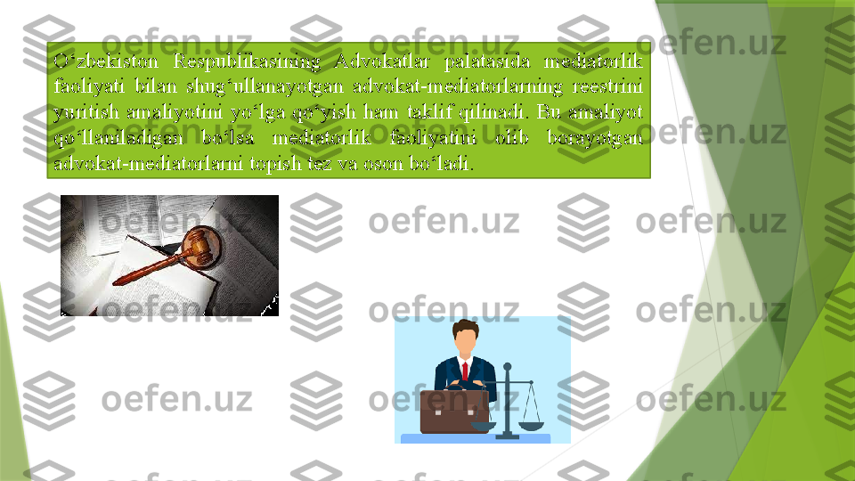 O‘zbekiston  Respublikasining  Advokatlar  palatasida  mediatorlik 
faoliyati  bilan  shug‘ullanayotgan  advokat-mediatorlarning  reestrini 
yuritish  amaliyotini  yo‘lga  qo‘yish  ham  taklif  qilinadi.  Bu  amaliyot 
qo‘llaniladigan  bo‘lsa  mediatorlik  faoliyatini  olib  borayotgan 
advokat-mediatorlarni topish tez va oson bo‘ladi.                 