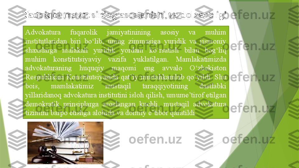 Advokatura  fuqarolik  jamiyatinining  asosiy  va  muhim 
institutlaridan  biri  bo‘lib,  uning  zimmasiga  yuridik  va  jismoniy 
shaxslarga  malakali  yuridik  yordam  ko‘rsatish  bilan  bog‘liq 
muhim  konstitutsiyaviy  vazifa  yuklatilgan.  Mamlakatimizda 
advokaturaning  huquqiy  maqomi  eng  avvalo  O‘zbekiston 
Respublikasi  Konstitutsiyasida  qat’iy  mustahkamlab  qo‘yildi.  Shu 
bois,  mamlakatimiz  mustaqil  taraqqiyotining  dastlabki 
yillaridanoq advokatura institutini isloh qilish, umume’tirof etilgan 
demokratik  prinsiplarga  asoslangan  kuchli,  mustaqil  advokatura 
tizimini barpo etishga alohida va doimiy e’tibor qaratildi.Tadqiqot mavzusining	 asoslanishi	 va	 dolzarbligi                   