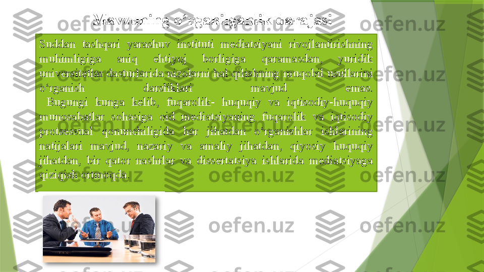 Suddan  tashqari  yarashuv  instituti  mediatsiyani  rivojlantirishning 
muhimligiga  aniq  ehtiyoj  borligiga  qaramasdan,  yuridik 
universitetlar dasturlarida nizolarni hal qilishning muqobil usullarini 
o‘rganish  darsliklari  mavjud  emas.
  Bugungi  kunga  kelib,  fuqarolik-  huquqiy  va  iqtisodiy-huquqiy 
munosabatlar  sohasiga  oid  mediatsiyaning  fuqarolik  va  iqtisodiy 
protsessual  qonunchiligida  har  jihatdan  o‘rganishlar  ishlarining 
natijalari  mavjud,  nazariy  va  amaliy  jihatdan,  qiyosiy  huquqiy 
jihatdan,  bir  qator  nashrlar  va  dissertatsiya  ishlarida  mediatsiyaga 
qiziqish ortmoqda. Mavzuning o‘rganilganlik	 darajasi                   