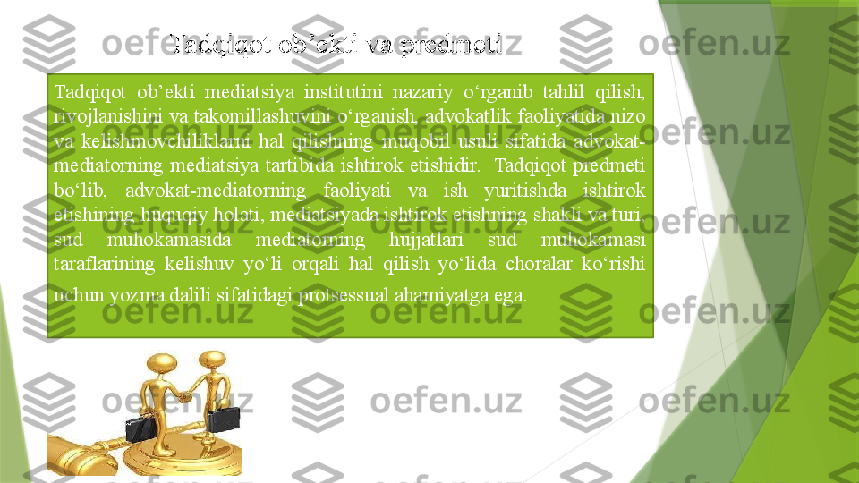 Tadqiqot  ob’ekti  mediatsiya  institutini  nazariy  o‘rganib  tahlil  qilish, 
rivojlanishini va takomillashuvini o‘rganish, advokatlik faoliyatida nizo 
va  kelishmovchiliklarni  hal  qilishning  muqobil  usuli  sifatida  advokat-
mediatorning  mediatsiya  tartibida  ishtirok  etishidir.   Tadqiqot  predmeti 
bo‘lib,  advokat-mediatorning  faoliyati  va  ish  yuritishda  ishtirok 
etishining huquqiy holati, mediatsiyada ishtirok etishning shakli va turi, 
sud  muhokamasida  mediatorning  hujjatlari  sud  muhokamasi 
taraflarining  kelishuv  yo‘li  orqali  hal  qilish  yo‘lida  choralar  ko‘rishi 
uchun yozma dalili sifatidagi protsessual ahamiyatga ega.  Tadqiqot ob’ekti va predmeti                 