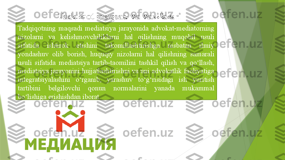 Tadqiqotning  maqsadi  mediatsiya  jarayonida  advokat-mediatorning 
nizolarni  va  kelishmovchiliklarni  hal  qilishning  muqobil  usuli 
sifatida  ishtirok  etishini  takomillashtirishga  nisbatan  ilmiy 
yondashuv  olib  borish,  huquqiy  nizolarni  hal  qilishning  samarali 
usuli  sifatida  mediatsiya  tartib-taomilini  tashkil  qilish  va  qo‘llash, 
mediatsiya jarayonini hujjatlashtirishni va uni advokatlik faoliyatiga 
integratsiyalashini  o‘rganib,  yarashuv  to‘g‘risidagi  ish  yuritish 
tartibini  belgilovchi  qonun  normalarini  yanada  mukammal 
bo‘lishiga erishishdan iborat. Tadqiqot maqsad	 va	 vazifalari                 