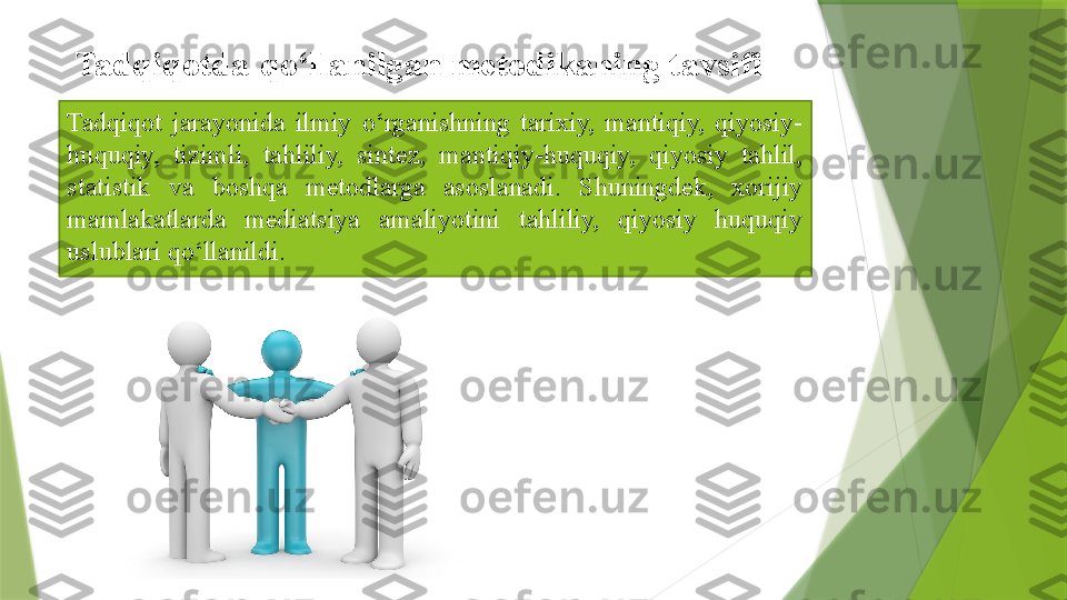 Tadqiqot  jarayonida  ilmiy  o‘rganishning  tarixiy,  mantiqiy,  qiyosiy-
huquqiy,  tizimli,  tahliliy,  sintez,  mantiqiy-huquqiy,  qiyosiy  tahlil, 
statistik  va  boshqa  metodlarga  asoslanadi.  Shuningdek,  xorijiy 
mamlakatlarda  mediatsiya  amaliyotini  tahliliy,  qiyosiy  huquqiy 
uslublari qo‘llanildi. Tadqiqotda   qo‘llanilgan metodikaning	 tavsifi	                  