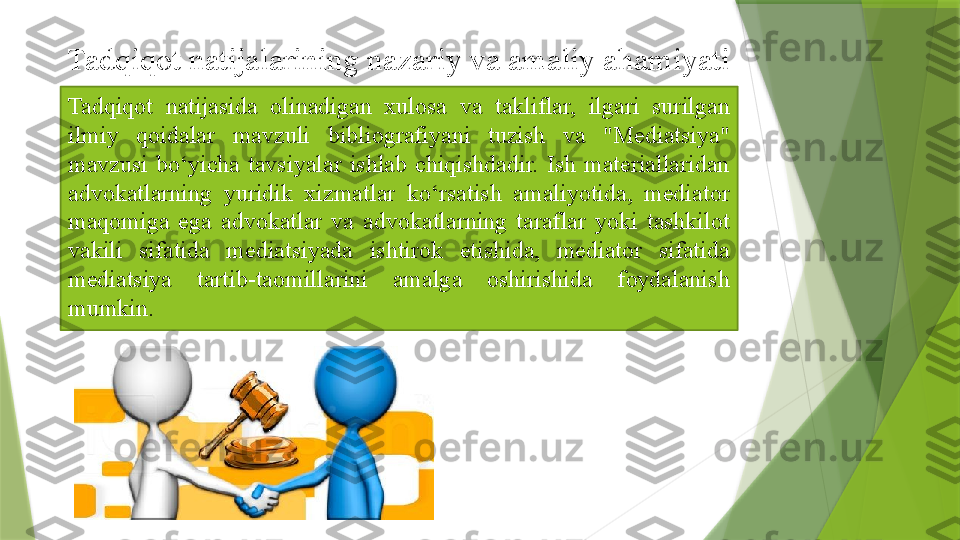 Tadqiqot  natijasida  olinadigan  xulosa  va  takliflar,  ilgari  surilgan 
ilmiy  qoidalar  mavzuli  bibliografiyani  tuzish  va  "Mediatsiya" 
mavzusi  bo‘yicha  tavsiyalar  ishlab  chiqishdadir.  Ish  materiallaridan 
advokatlarning  yuridik  xizmatlar  ko‘rsatish  amaliyotida,  mediator 
maqomiga  ega  advokatlar  va  advokatlarning  taraflar  yoki  tashkilot 
vakili  sifatida  mediatsiyada  ishtirok  etishida,  mediator  sifatida 
mediatsiya  tartib-taomillarini  amalga  oshirishida  foydalanish 
mumkin.Tadqiqot natijalarining nazariy va amaliy ahamiyati                 