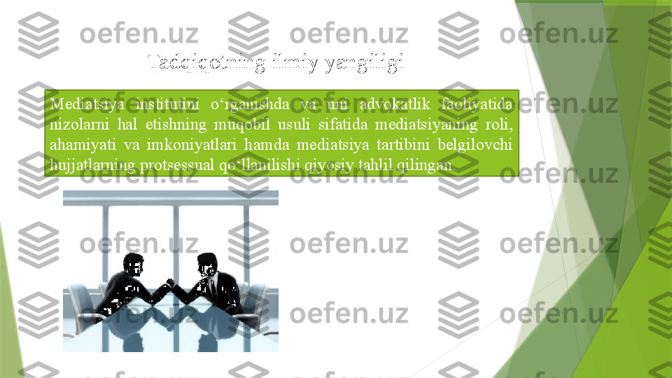 Mediatsiya  institutini  o‘rganishda  va  uni  advokatlik  faoliyatida 
nizolarni  hal  etishning  muqobil  usuli  sifatida  mediatsiyaning  roli, 
ahamiyati  va  imkoniyatlari  hamda  mediatsiya  tartibini  belgilovchi 
hujjatlarning protsessual qo‘llanilishi qiyosiy tahlil qilingan. Tadqiqotning ilmiy yangiligi                 