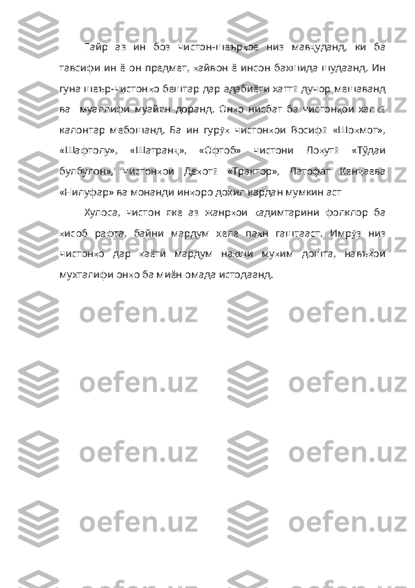Ғ айр   аз   ин   боз   чи с тон-шеър ҳ ое   низ   мав ҷ уданд,   ки   ба
тавсифи ин ё он предмет,   ҳ айвон   ё   инсон   бахшида   шудаанд . Ин
гуна шеър-чистон ҳ о   бештар   дар   адабиёти   хатт ӣ  дучор мешаванд
ва     муаллифи   муайян   доранд.   Он ҳ о   нисбат   ба   чистон ҳ ои   хал қӣ
калонтар   мебошанд.   Ба   ин   гур ҳ	
ӯ   чистон ҳ ои   Восиф ӣ   «Шо ҳ мот» ,
«Шафтолу» ,   «Шатран ҷ »,   «Офтоб»   чистони   Ло ҳ ут ӣ   «Тўдаи
булбулон»,   чистон ҳ ои   Де ҳ от ӣ   «Трактор»,   Латофат   Кен ҷ аева
«Нилуфар» ва монанди ин ҳ оро дохил кардан мумкин аст
Хулоса,   чистон   яке   аз   жанр ҳ ои   қ адимтарини   фолклор   ба
ҳ исоб   рафта ,   байни   мардум   хеле   па ҳ н   гаштааст .   Имр ӯ з   низ
чистон ҳ о   дар   ҳ аёти   мардум   на қ ши   му ҳ им   дошта ,   навъ ҳ ои
мухталифи   он ҳ о   ба   миён   омада   истодаанд .  