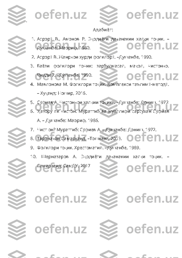 .
А даби ёт:
1. Асрор ӣ   В.,   Амонов   Р.   Э ҷ одиёти   да ҳ анакии   хал қ и   то ҷ ик.   –
Душанбе: Маориф,  1980.
2. Асрор ӣ  В. Жанр ҳ ои   хурди   фолклор ӣ .  – Душанбе, 1990.
3. Баёзи   фолклори   точик:   зарбулмасал,   ма қ ол ,   чистон ҳ о .
Ҷ илди  2.  – Душанбе, 1990.
4. Мавлонова М. Фолклори то ҷ ик .  Комплекси   таълим ӣ - метод ӣ .
–   Ху ҷ анд :  Ношир , 2016.
5. С ӯ фиев   А .  Чистон ҳ ои   хал қ ии   то ҷ ик ӣ .  –Душанбе :  Дониш , 1972
6. Ҳ азору   як   чистон.   Мураттиб   ва   муаллифи   сарсухан   С ӯ фиев
А . – Душанбе: Маориф, 1986.
7. Чист он? Мураттиб: С ӯ фиев   А .  –   Душанбе :  Дониш , 1972. 
8. Тарона ҳ ои   Самар қ анд .  – Тошкент, 2013.
9. Фолклори то ҷ ик. Хрестоматия.  – Душанбе, 1989.
10.   Шерназаров   А.   Э ҷ одиёти   да ҳ анакии   хал қ и   то ҷ ик .   –
Самар қ анд :  СамДУ , 2017 