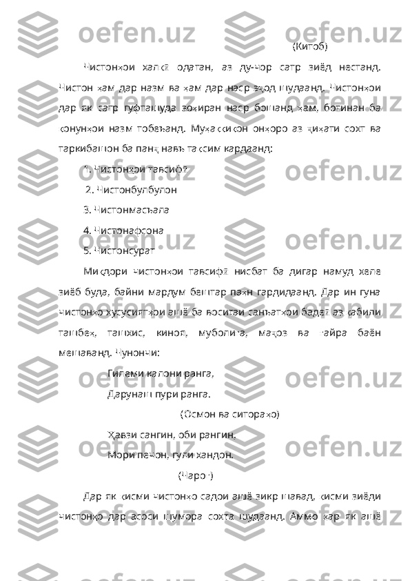                (Китоб)
Чистон ҳ ои   хал қӣ   одатан ,   аз   ду - чор   сатр   зиёд   не станд.
Чистон   ҳ ам   дар   назм   ва   ҳ ам   дар   наср   э ҷ од   шудаанд .   Чистон ҳ ои
дар   як   сатр   гуфташуда   зо ҳ иран   наср   бошанд   ҳ ам ,   ботинан   ба
қ онун ҳ ои   назм   тобеъанд .   Му ҳ а ққ и қ он   он ҳ оро   аз   ҷ и ҳ ати   сохт   ва
таркибашон   ба   пан ҷ   навъ   та қ сим   кардаанд :
1. Чистон ҳ ои   тавсиф ӣ
 2. Чистонбулбулон
3. Чистонмасъала
4. Чистонафсона
5. Чистонсурат
Ми қ дори   чистон ҳ ои   тавсиф ӣ   нисбат   ба   дигар   намуд   хеле
зиёб   буда ,   байни   мардум   бештар   па ҳ н   гардидаанд .   Дар   ин   гуна
чистон ҳ о   хусусият ҳ ои   ашё   ба   воситаи   санъат ҳ ои   баде ӣ   аз   қ абили
ташбе ҳ ,   ташхис ,   киноя ,   муболи ғ а ,   ма ҷ оз   ва   ғ айра   баён
мешаванд .  Чунончи : 
Гилеми калони ранга,
Дарунаш пури ранга.
(Осмон ва ситора ҳ о )
Ҳ авзи  сангин, оби рангин,
Мори печон, гули хандон.
                  (Чаро ғ )
Дар як   қ исми   чистон ҳ о   садои   ашё   зикр   шавад ,   қ исми   зиёди
чистон ҳ о   дар   асоси   шумора   сохта   шудаанд.   Аммо   ҳ ар   як   ашё 