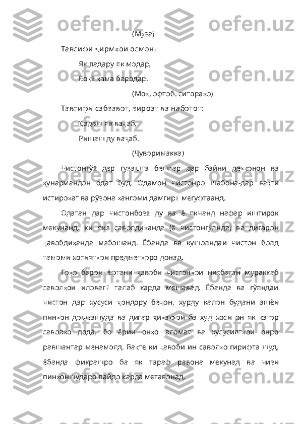 (М ӯ за )
Тавси ф и   ҷ и рм ҳ ои   осм он ӣ
Як падару як модар,
Бо қӣ   ҳ ама   бародар .
(Мо ҳ ,  офтоб ,  ситора ҳ о )
Тавси ф и  сабзавот, зи роат ва наботот:
Қ адаш  як ва ҷ аб ,
Ришаш ду ва ҷ аб .
( Ҷ уворима кка)
Чистонгў ӣ   дар   гузашта   бештар   дар   байни   де ҳқ онон   ва
ҳ унармандон   одат   буд .   Одамон   чистонро   шабона-дар   ва қ ти
истиро ҳ ат   ва   рўзон а  ҳ ангоми   дамгир ӣ   мегуфтаанд . 
Одатан   дар   чистонбоз ӣ   ду   ва   ё   якчанд   нафар   иштирок
мекунанд ,   ки   яке   саволди ҳ анда   ( ё   чистонг ӯ янд а)   ва   дигарон
ҷ авобди ҳ анда   мебошанд .   Ёбанда   ва   кушояндаи   чистон   бояд
тамоми хосият ҳ ои   предмет ҳ оро   донад .
Го ҳ о   барои   ёфтани   ҷ авоби   чистон ҳ ои   нисбатан   мураккаб
савол ҳ ои   иловаг ӣ   талаб   карда   мешавад.   Ёбанда   ва   гўяндаи
чистон   дар   хусуси   ҷ ондору   бе ҷ он,   хурду   калон   будани   ашёи
пин ҳ он   дошташуда   ва   дигар   ҷ и ҳ ат ҳ ои   ба   худ   хоси   он   як   қ атор
савол ҳ о   дода ,   бо   ёрии   он ҳ о   аломат   ва   хусусият ҳ ои   онро
равшантар   менамояд .   Ва қ те   ки   ҷ авоби ин савол ҳ о   гирифта   шуд ,
ёбанда   фикрашро   ба   як   тараф   равона   мекунад   ва   чизи
пин ҳ оншударо   пайд о карда метавонад. 