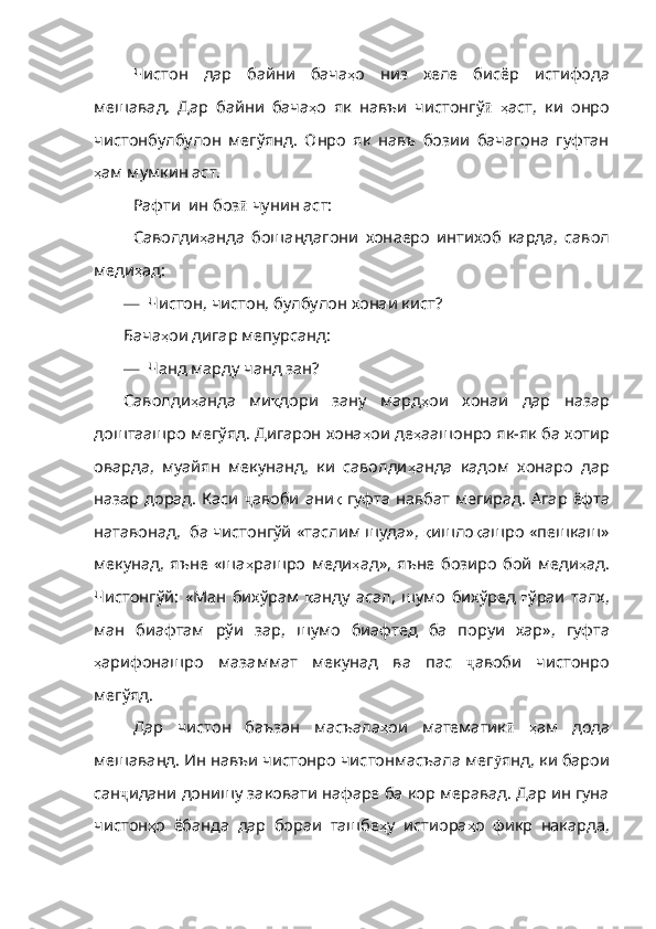 Чистон   дар   байни   бача ҳ о   низ   хеле   бисёр   истифода
мешавад .   Дар   байни   бача ҳ о   як   навъи   чистонгў ӣ   ҳ аст ,   ки   онро
чис тонбулбулон   мегўянд.   Онро   як   навъ   бозии   бачагона   гуфтан
ҳ ам   мумкин   аст . 
Рафти  ин боз ӣ  чунин аст:
Саволди ҳ анда   бошандагони   хон аеро   интихоб   карда,   савол
меди ҳ ад :
—   Чистон, чистон, булбулон хонаи кист?
Бача ҳ ои   дигар   мепурсанд :
—  Чанд марду чанд зан?
Саволди ҳ анда   ми қ дори   зану   мард ҳ ои   хонаи   дар   назар
доштаашро мегўяд. Дигарон хона ҳ ои   де ҳ аашонро   як - як   ба   хотир
оварда ,   муайян   мекунанд ,   к и   саволди ҳ анда   кадом   хонаро   дар
назар   дорад .   Каси   ҷ авоби ани қ   гуфта   навбат   мегирад .   Агар   ёфта
натавонад ,   ба   чистонгўй   «таслим   шуда» ,  қ ишло қ ашро   «пешкаш»
мекунад ,   яъне   «ша ҳ рашро   меди ҳ ад» ,   яъне   бозиро   бой   меди ҳ ад .
Чистонгў й:   «Ман   бихўрам   қ анду   асал ,   шумо   би хўред   ғ ўраи   талх ,
ман   биафтам   рўи   зар ,   шумо   биафтед   ба   поруи   хар» ,   гуфта
ҳ арифонашро   мазаммат   мекунад   ва   пас   ҷ авоби   чистонро
мегўяд.
Дар   чистон   баъзан   масъала ҳ ои   математик ӣ   ҳ ам   дода
мешаванд .  Ин навъи чистонро чистонмасъала мег ӯ янд ,  ки   барои
сан ҷ идани   дони шу заковати нафаре ба кор меравад. Дар ин гуна
чистон ҳ о   ёбанда   дар   бораи   ташбе ҳ у   истиора ҳ о   фикр   накарда , 