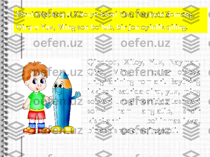 Birni Qipchoq-u Xito-yu birni Yuz, Nayman demang, 
Qirq-u Yuz, Ming son bo’lub, bir jon oyinlik qiling.
Qipchoq,  Xitoy,  Yuz,  Nayman, 
Qirq,  Ming  —  bular  o'zbek 
urug'larining  nomlari.  Baytning 
ikkinchi  satrida  qirq,  yuz,  ming 
so'zlari  urug'  nomidan  tashqari 
sonni  ham  anglatib,  shoir 
kishilarni  bo’linmaslikka, 
birlashishga chaqirayapti.  