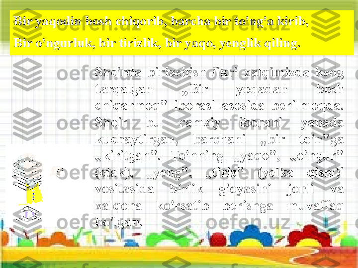 Bir yaqodin bosh chiqorib, barcha bir to'ng'a kirib, 
Bir o'ngurluk, bir tirizlik, bir yaqo, yenglik qiling.
She'rda  birlashish  fikri  xalqimizda  keng 
tarqalgan  „Bir  yoqadan  bosh 
chiqarmoq"  iborasi  asosida  berilmoqda. 
Shoir  bu  ramziy  iborani  yanada 
kuchaytirgan,  barchani  „bir  to'n"ga 
„kiritgan".  To'nning  „yaqo",  „o'ngur" 
(etak),  „yeng",  „tiriz"  (yelka  qism)i 
vositasida  birlik  g'oyasini  jonli  va 
xalqona  ko'rsatib  berishga  muvaffaq 
bo'lgan. 