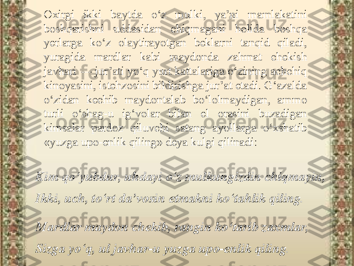 Kim qo‘yubdur, uhdayi o‘z mulkungizdin chiqmayin, 
Ikki, uch, to‘rt da’vosin etmakni ko‘tahlik qiling.
Mardlar maydon chekib, rangin ko‘tarib zaxmlar, 
Sizga yo‘q, ul javhar-u yuzga upo-enlik qiling. Oxirgi  ikki  baytda  o‘z  mulki,  ya’ni  mamlakatini 
boshqarishni  uddasidan  chiqmagani  holida  boshqa 
yerlarga  ko‘z  olaytirayotgan  beklarni  tanqid  qiladi, 
yuragida  mardlar  kabi  maydonda  zahmat  chekish 
javhari — jur’ati yo‘q yurt kattalariga o‘zining achchiq 
kinoyasini, istehzosini bildirishga jur’at etadi. G‘azalda 
o‘zidan  kechib  maydontalab  bo‘lolmaydigan,  ammo 
turli  o‘shag-u  ig‘volar  bilan  el  orasini  buzadigan 
kimsalar  pardoz  qiluvchi  satang  ayollarga  o‘xshatib 
«yuzga upo-enlik qiling» deya kulgi qilinadi: 