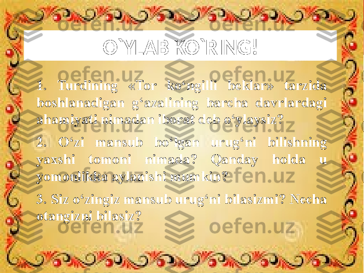 O`YLAB KO`RING!
1.  Turdining  «Tor  ko‘ngilli  beklar»  tarzida 
boshlanadigan  g‘azalining  barcha  davrlardagi 
ahamiyati nimadan iborat deb o‘ylaysiz?
2.  O‘zi  mansub  bo‘lgan  urug‘ni  bilishning 
yaxshi  tomoni  nimada?  Qanday  holda  u 
yomonlikka aylanishi mumkin?
3. Siz o‘zingiz mansub urug‘ni bilasizmi? Necha 
otangizni bilasiz? 