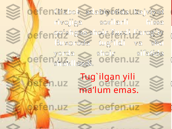 O‘zbek  adabiyotida  hajviyot 
rivojiga  sezilarli  hissa 
qo‘shgan shoir Turdi Farog‘iy 
Buxoroda  tug‘ildi  va  shu 
yerda  shoir  sifatida 
shakllandi. 
Tug` ilgan y ili 
ma’lum emas. 