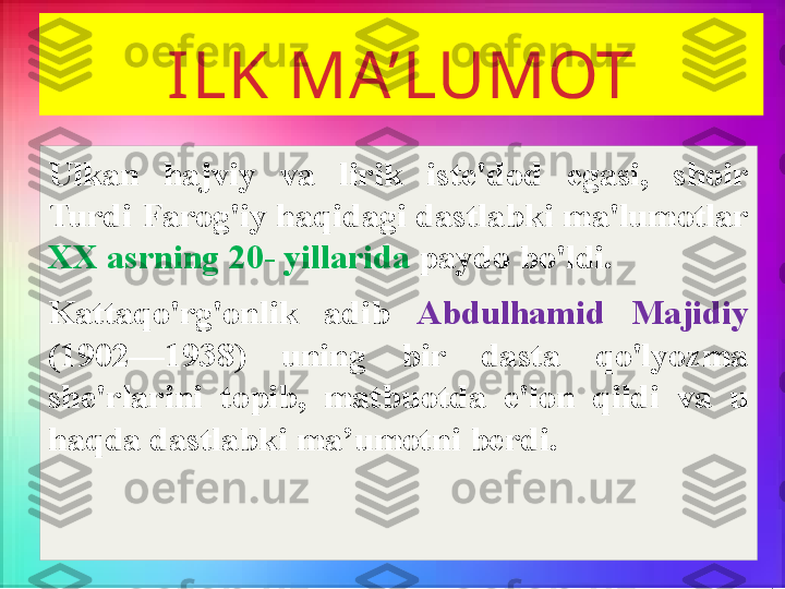 ILK MA’LUMOT
Ulkan  hajviy  va  lirik  iste'dod  egasi,  shoir 
Turdi Farog'iy haqidagi dastlabki ma'lumotlar 
XX asrning 20- yillarida  paydo bo'ldi. 
Kattaqo'rg'onlik  adib  Abdulhamid  Majidiy  
(1902—1938)  uning  bir  dasta  qo'lyozma 
she'rlarini  topib,  matbuotda  e'lon  qildi  va  u 
haqda dastlabki ma’umotni berdi.  