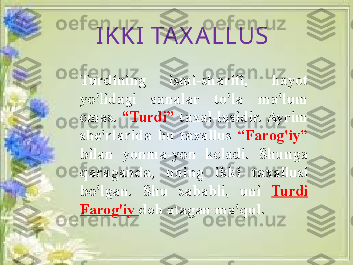 Turdining  ismi-sharifi,  hayot 
yo'lidagi  sanalar  to'la  ma'lum 
emas.  “Turdi”   taxal-lusidir. Ayrim 
she'rlarida  bu  taxallus  “Farog'iy” 
bilan  yonma-yon  keladi.  Shunga 
qaraganda,  uning  ikki  taxallusi 
bo'lgan.  Shu  sababli,  uni  Turdi 
Farog'iy  deb atagan ma'qul.IKKI TAX ALLUS 