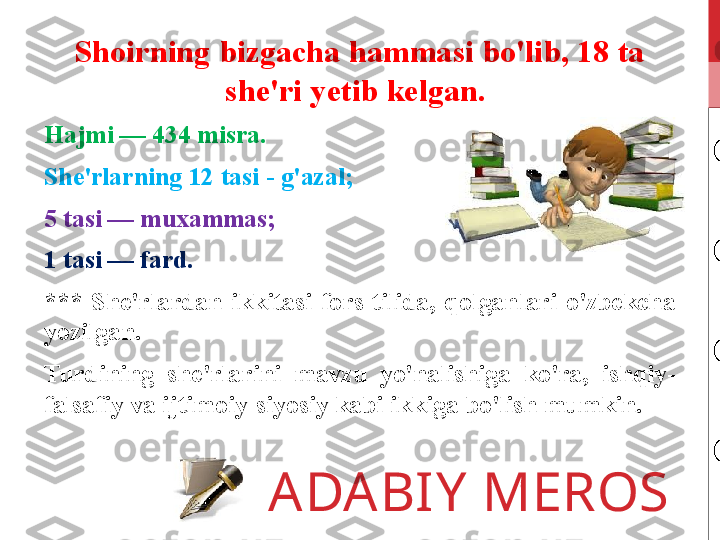 ADABIY MEROSShoirning bizgacha hammasi bo'lib, 18 ta 
she'ri yetib kelgan. 
Hajmi — 434 misra. 
She'rlarning 12 tasi - g'azal;
5 tasi — muxammas;
1 tasi — fard. 
***  She'rlardan  ikkitasi  fors  tilida,  qolganlari  o'zbekcha 
yozilgan.
Turdining  she'rlarini  mavzu  yo'nalishiga  ko'ra,  ishqiy-
falsafiy va ijtimoiy-siyosiy kabi ikkiga bo'lish mumkin. 